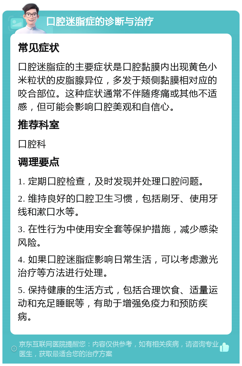 口腔迷脂症的诊断与治疗 常见症状 口腔迷脂症的主要症状是口腔黏膜内出现黄色小米粒状的皮脂腺异位，多发于颊侧黏膜相对应的咬合部位。这种症状通常不伴随疼痛或其他不适感，但可能会影响口腔美观和自信心。 推荐科室 口腔科 调理要点 1. 定期口腔检查，及时发现并处理口腔问题。 2. 维持良好的口腔卫生习惯，包括刷牙、使用牙线和漱口水等。 3. 在性行为中使用安全套等保护措施，减少感染风险。 4. 如果口腔迷脂症影响日常生活，可以考虑激光治疗等方法进行处理。 5. 保持健康的生活方式，包括合理饮食、适量运动和充足睡眠等，有助于增强免疫力和预防疾病。