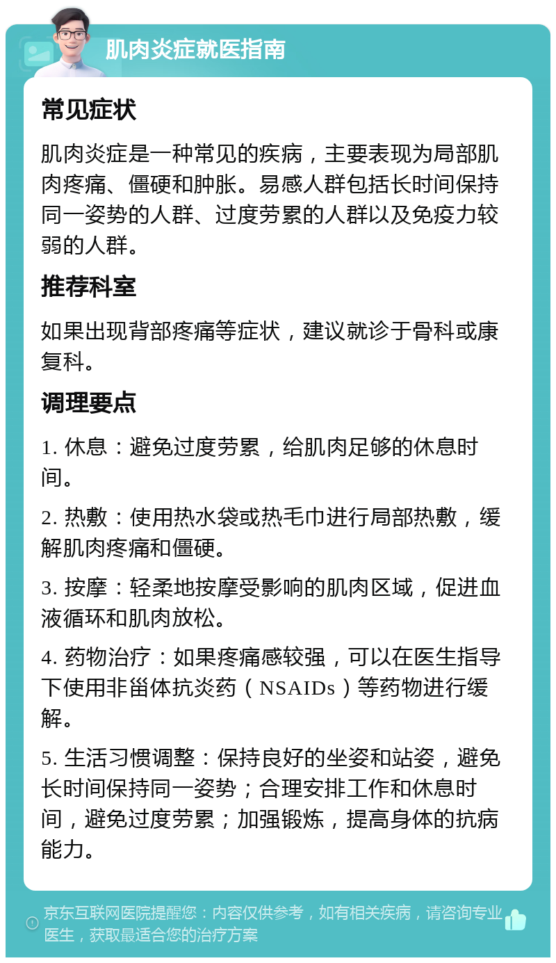 肌肉炎症就医指南 常见症状 肌肉炎症是一种常见的疾病，主要表现为局部肌肉疼痛、僵硬和肿胀。易感人群包括长时间保持同一姿势的人群、过度劳累的人群以及免疫力较弱的人群。 推荐科室 如果出现背部疼痛等症状，建议就诊于骨科或康复科。 调理要点 1. 休息：避免过度劳累，给肌肉足够的休息时间。 2. 热敷：使用热水袋或热毛巾进行局部热敷，缓解肌肉疼痛和僵硬。 3. 按摩：轻柔地按摩受影响的肌肉区域，促进血液循环和肌肉放松。 4. 药物治疗：如果疼痛感较强，可以在医生指导下使用非甾体抗炎药（NSAIDs）等药物进行缓解。 5. 生活习惯调整：保持良好的坐姿和站姿，避免长时间保持同一姿势；合理安排工作和休息时间，避免过度劳累；加强锻炼，提高身体的抗病能力。