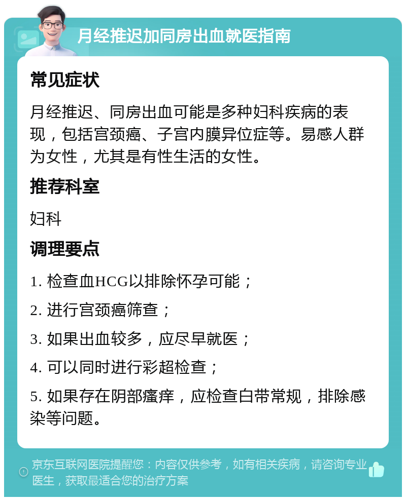 月经推迟加同房出血就医指南 常见症状 月经推迟、同房出血可能是多种妇科疾病的表现，包括宫颈癌、子宫内膜异位症等。易感人群为女性，尤其是有性生活的女性。 推荐科室 妇科 调理要点 1. 检查血HCG以排除怀孕可能； 2. 进行宫颈癌筛查； 3. 如果出血较多，应尽早就医； 4. 可以同时进行彩超检查； 5. 如果存在阴部瘙痒，应检查白带常规，排除感染等问题。