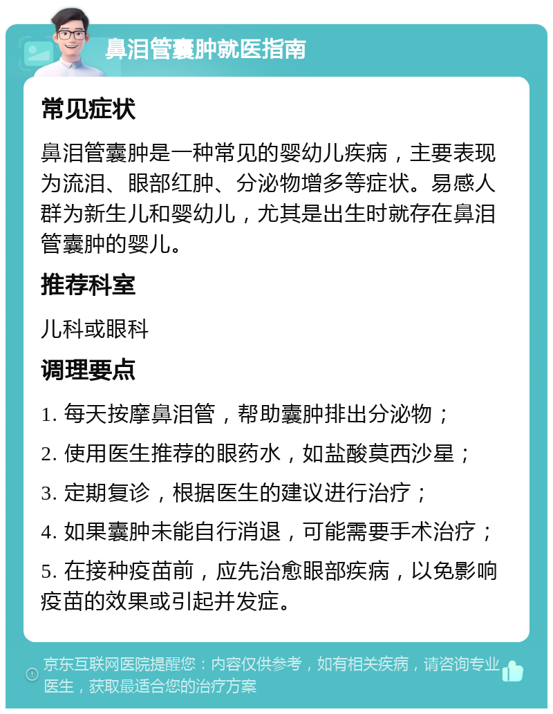 鼻泪管囊肿就医指南 常见症状 鼻泪管囊肿是一种常见的婴幼儿疾病，主要表现为流泪、眼部红肿、分泌物增多等症状。易感人群为新生儿和婴幼儿，尤其是出生时就存在鼻泪管囊肿的婴儿。 推荐科室 儿科或眼科 调理要点 1. 每天按摩鼻泪管，帮助囊肿排出分泌物； 2. 使用医生推荐的眼药水，如盐酸莫西沙星； 3. 定期复诊，根据医生的建议进行治疗； 4. 如果囊肿未能自行消退，可能需要手术治疗； 5. 在接种疫苗前，应先治愈眼部疾病，以免影响疫苗的效果或引起并发症。