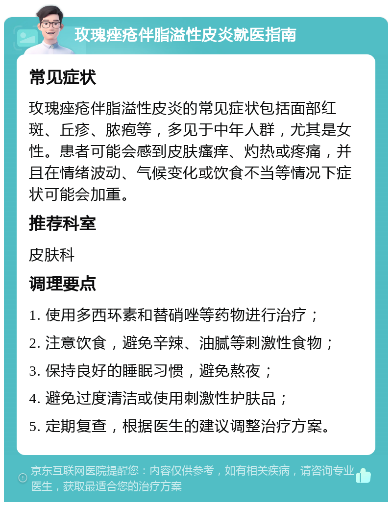 玫瑰痤疮伴脂溢性皮炎就医指南 常见症状 玫瑰痤疮伴脂溢性皮炎的常见症状包括面部红斑、丘疹、脓疱等，多见于中年人群，尤其是女性。患者可能会感到皮肤瘙痒、灼热或疼痛，并且在情绪波动、气候变化或饮食不当等情况下症状可能会加重。 推荐科室 皮肤科 调理要点 1. 使用多西环素和替硝唑等药物进行治疗； 2. 注意饮食，避免辛辣、油腻等刺激性食物； 3. 保持良好的睡眠习惯，避免熬夜； 4. 避免过度清洁或使用刺激性护肤品； 5. 定期复查，根据医生的建议调整治疗方案。