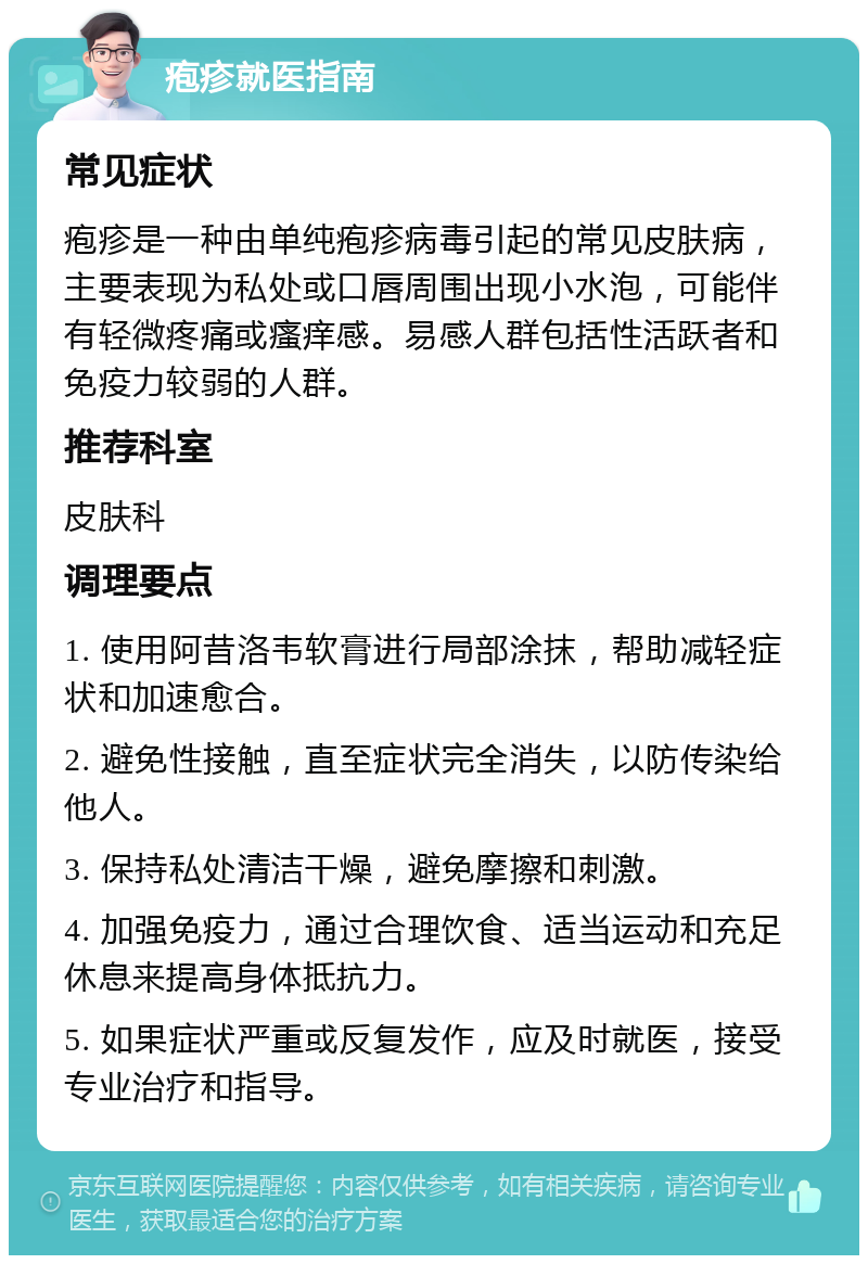 疱疹就医指南 常见症状 疱疹是一种由单纯疱疹病毒引起的常见皮肤病，主要表现为私处或口唇周围出现小水泡，可能伴有轻微疼痛或瘙痒感。易感人群包括性活跃者和免疫力较弱的人群。 推荐科室 皮肤科 调理要点 1. 使用阿昔洛韦软膏进行局部涂抹，帮助减轻症状和加速愈合。 2. 避免性接触，直至症状完全消失，以防传染给他人。 3. 保持私处清洁干燥，避免摩擦和刺激。 4. 加强免疫力，通过合理饮食、适当运动和充足休息来提高身体抵抗力。 5. 如果症状严重或反复发作，应及时就医，接受专业治疗和指导。