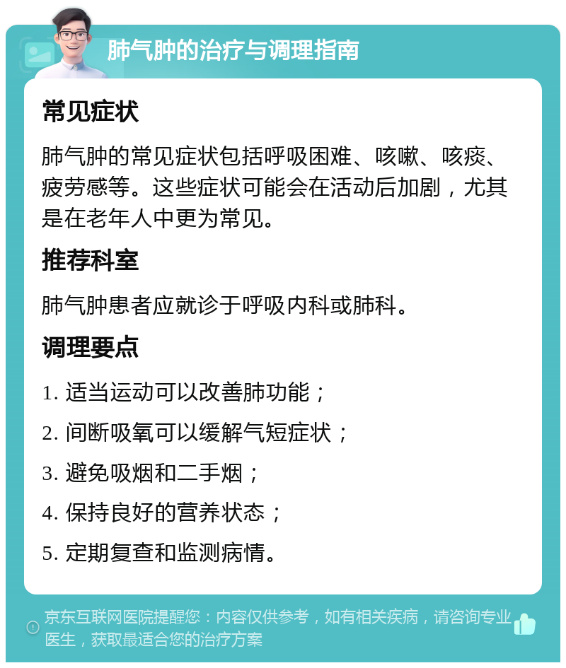 肺气肿的治疗与调理指南 常见症状 肺气肿的常见症状包括呼吸困难、咳嗽、咳痰、疲劳感等。这些症状可能会在活动后加剧，尤其是在老年人中更为常见。 推荐科室 肺气肿患者应就诊于呼吸内科或肺科。 调理要点 1. 适当运动可以改善肺功能； 2. 间断吸氧可以缓解气短症状； 3. 避免吸烟和二手烟； 4. 保持良好的营养状态； 5. 定期复查和监测病情。