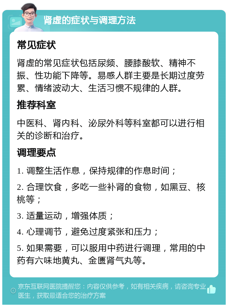 肾虚的症状与调理方法 常见症状 肾虚的常见症状包括尿频、腰膝酸软、精神不振、性功能下降等。易感人群主要是长期过度劳累、情绪波动大、生活习惯不规律的人群。 推荐科室 中医科、肾内科、泌尿外科等科室都可以进行相关的诊断和治疗。 调理要点 1. 调整生活作息，保持规律的作息时间； 2. 合理饮食，多吃一些补肾的食物，如黑豆、核桃等； 3. 适量运动，增强体质； 4. 心理调节，避免过度紧张和压力； 5. 如果需要，可以服用中药进行调理，常用的中药有六味地黄丸、金匮肾气丸等。