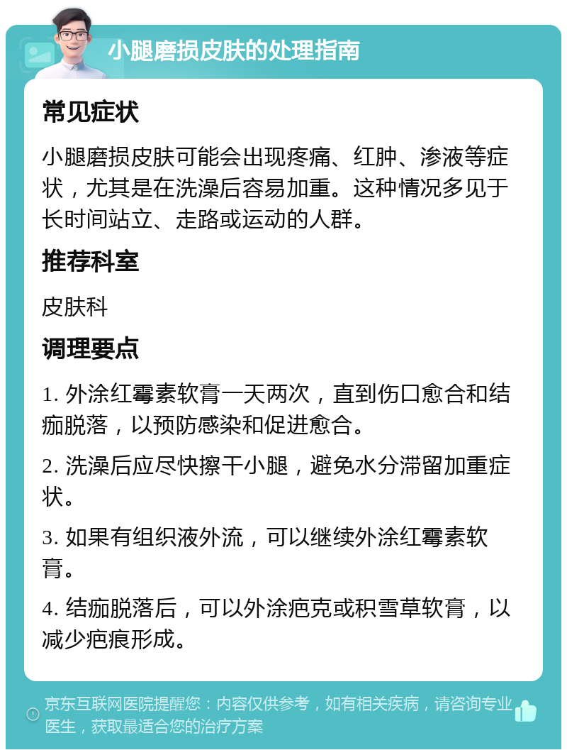 小腿磨损皮肤的处理指南 常见症状 小腿磨损皮肤可能会出现疼痛、红肿、渗液等症状，尤其是在洗澡后容易加重。这种情况多见于长时间站立、走路或运动的人群。 推荐科室 皮肤科 调理要点 1. 外涂红霉素软膏一天两次，直到伤口愈合和结痂脱落，以预防感染和促进愈合。 2. 洗澡后应尽快擦干小腿，避免水分滞留加重症状。 3. 如果有组织液外流，可以继续外涂红霉素软膏。 4. 结痂脱落后，可以外涂疤克或积雪草软膏，以减少疤痕形成。