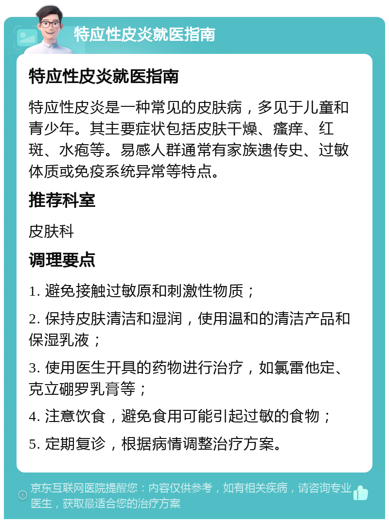 特应性皮炎就医指南 特应性皮炎就医指南 特应性皮炎是一种常见的皮肤病，多见于儿童和青少年。其主要症状包括皮肤干燥、瘙痒、红斑、水疱等。易感人群通常有家族遗传史、过敏体质或免疫系统异常等特点。 推荐科室 皮肤科 调理要点 1. 避免接触过敏原和刺激性物质； 2. 保持皮肤清洁和湿润，使用温和的清洁产品和保湿乳液； 3. 使用医生开具的药物进行治疗，如氯雷他定、克立硼罗乳膏等； 4. 注意饮食，避免食用可能引起过敏的食物； 5. 定期复诊，根据病情调整治疗方案。