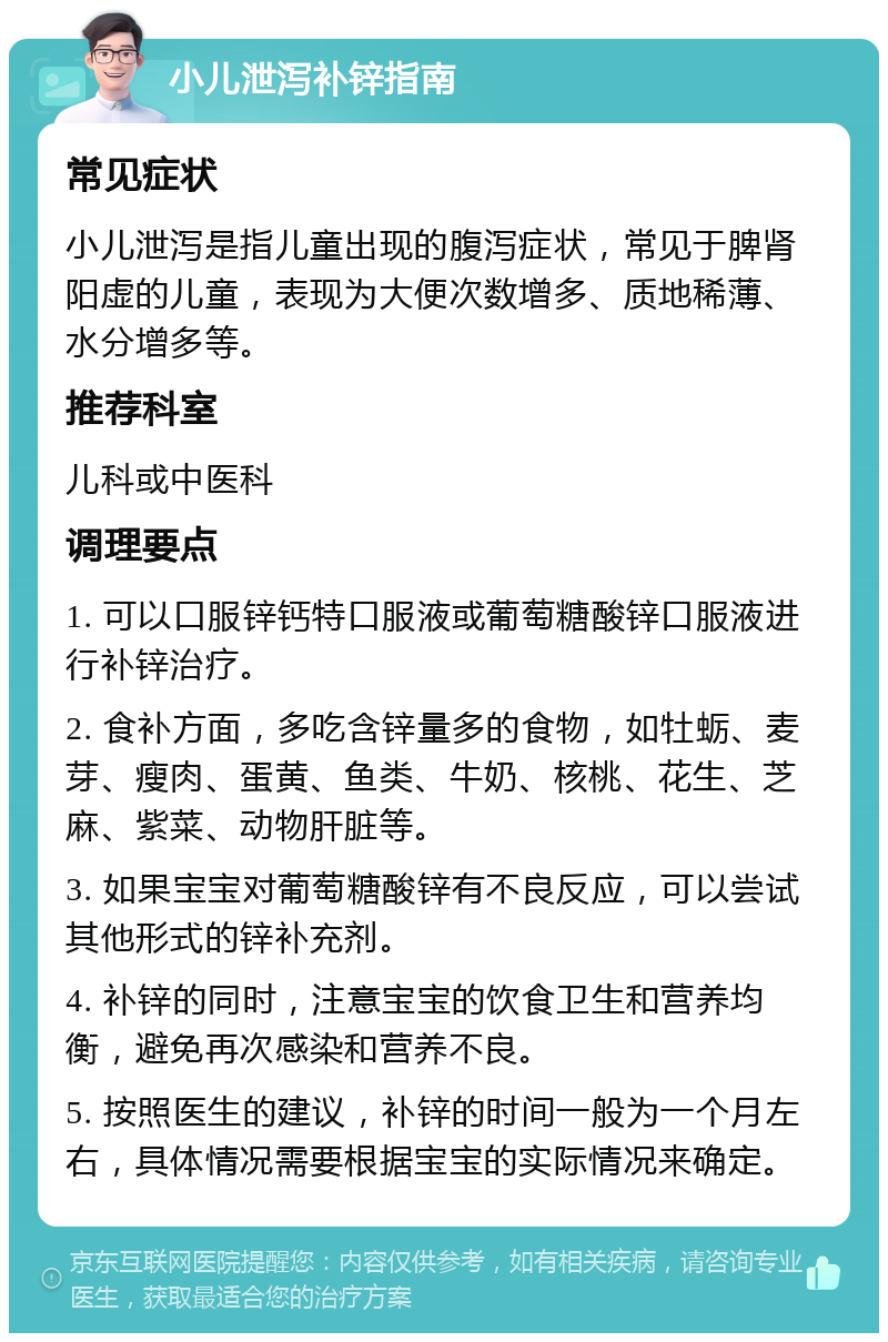 小儿泄泻补锌指南 常见症状 小儿泄泻是指儿童出现的腹泻症状，常见于脾肾阳虚的儿童，表现为大便次数增多、质地稀薄、水分增多等。 推荐科室 儿科或中医科 调理要点 1. 可以口服锌钙特口服液或葡萄糖酸锌口服液进行补锌治疗。 2. 食补方面，多吃含锌量多的食物，如牡蛎、麦芽、瘦肉、蛋黄、鱼类、牛奶、核桃、花生、芝麻、紫菜、动物肝脏等。 3. 如果宝宝对葡萄糖酸锌有不良反应，可以尝试其他形式的锌补充剂。 4. 补锌的同时，注意宝宝的饮食卫生和营养均衡，避免再次感染和营养不良。 5. 按照医生的建议，补锌的时间一般为一个月左右，具体情况需要根据宝宝的实际情况来确定。