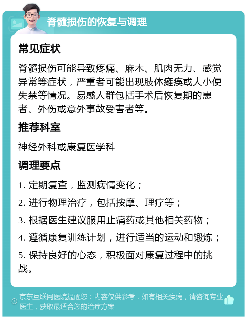 脊髓损伤的恢复与调理 常见症状 脊髓损伤可能导致疼痛、麻木、肌肉无力、感觉异常等症状，严重者可能出现肢体瘫痪或大小便失禁等情况。易感人群包括手术后恢复期的患者、外伤或意外事故受害者等。 推荐科室 神经外科或康复医学科 调理要点 1. 定期复查，监测病情变化； 2. 进行物理治疗，包括按摩、理疗等； 3. 根据医生建议服用止痛药或其他相关药物； 4. 遵循康复训练计划，进行适当的运动和锻炼； 5. 保持良好的心态，积极面对康复过程中的挑战。