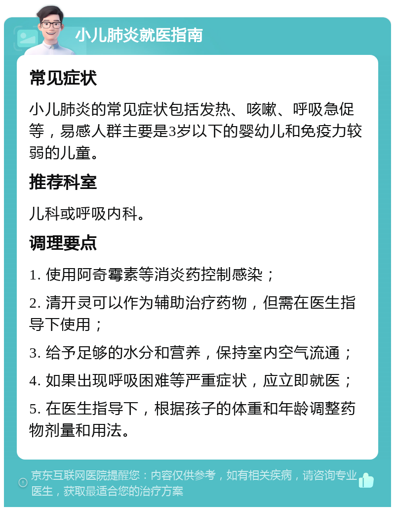 小儿肺炎就医指南 常见症状 小儿肺炎的常见症状包括发热、咳嗽、呼吸急促等，易感人群主要是3岁以下的婴幼儿和免疫力较弱的儿童。 推荐科室 儿科或呼吸内科。 调理要点 1. 使用阿奇霉素等消炎药控制感染； 2. 清开灵可以作为辅助治疗药物，但需在医生指导下使用； 3. 给予足够的水分和营养，保持室内空气流通； 4. 如果出现呼吸困难等严重症状，应立即就医； 5. 在医生指导下，根据孩子的体重和年龄调整药物剂量和用法。