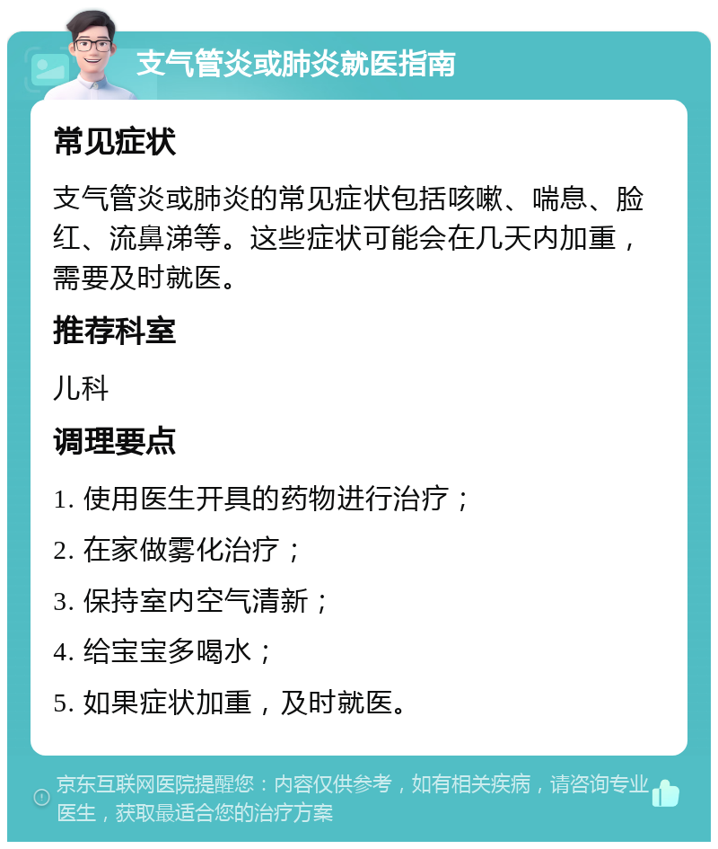 支气管炎或肺炎就医指南 常见症状 支气管炎或肺炎的常见症状包括咳嗽、喘息、脸红、流鼻涕等。这些症状可能会在几天内加重，需要及时就医。 推荐科室 儿科 调理要点 1. 使用医生开具的药物进行治疗； 2. 在家做雾化治疗； 3. 保持室内空气清新； 4. 给宝宝多喝水； 5. 如果症状加重，及时就医。