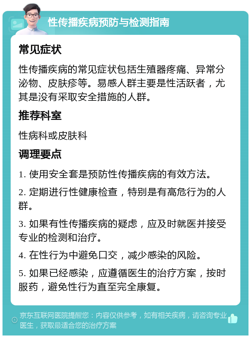 性传播疾病预防与检测指南 常见症状 性传播疾病的常见症状包括生殖器疼痛、异常分泌物、皮肤疹等。易感人群主要是性活跃者，尤其是没有采取安全措施的人群。 推荐科室 性病科或皮肤科 调理要点 1. 使用安全套是预防性传播疾病的有效方法。 2. 定期进行性健康检查，特别是有高危行为的人群。 3. 如果有性传播疾病的疑虑，应及时就医并接受专业的检测和治疗。 4. 在性行为中避免口交，减少感染的风险。 5. 如果已经感染，应遵循医生的治疗方案，按时服药，避免性行为直至完全康复。