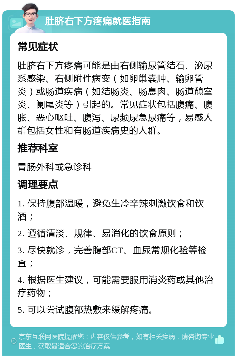 肚脐右下方疼痛就医指南 常见症状 肚脐右下方疼痛可能是由右侧输尿管结石、泌尿系感染、右侧附件病变（如卵巢囊肿、输卵管炎）或肠道疾病（如结肠炎、肠息肉、肠道憩室炎、阑尾炎等）引起的。常见症状包括腹痛、腹胀、恶心呕吐、腹泻、尿频尿急尿痛等，易感人群包括女性和有肠道疾病史的人群。 推荐科室 胃肠外科或急诊科 调理要点 1. 保持腹部温暖，避免生冷辛辣刺激饮食和饮酒； 2. 遵循清淡、规律、易消化的饮食原则； 3. 尽快就诊，完善腹部CT、血尿常规化验等检查； 4. 根据医生建议，可能需要服用消炎药或其他治疗药物； 5. 可以尝试腹部热敷来缓解疼痛。