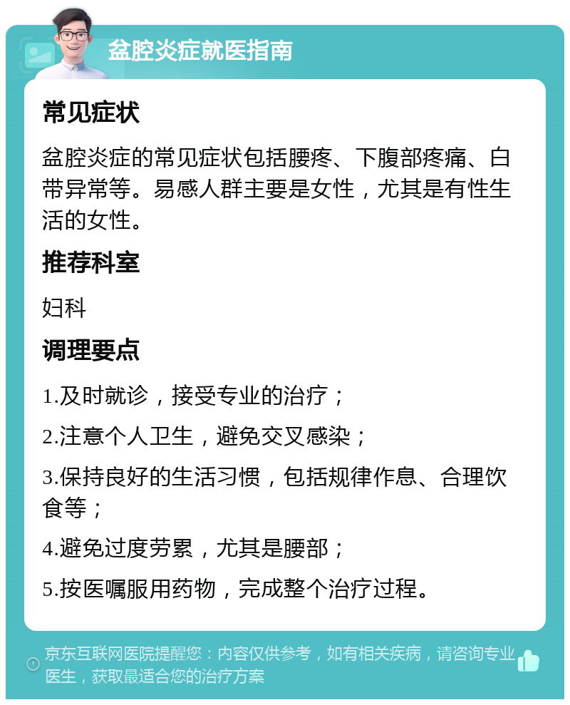 盆腔炎症就医指南 常见症状 盆腔炎症的常见症状包括腰疼、下腹部疼痛、白带异常等。易感人群主要是女性，尤其是有性生活的女性。 推荐科室 妇科 调理要点 1.及时就诊，接受专业的治疗； 2.注意个人卫生，避免交叉感染； 3.保持良好的生活习惯，包括规律作息、合理饮食等； 4.避免过度劳累，尤其是腰部； 5.按医嘱服用药物，完成整个治疗过程。