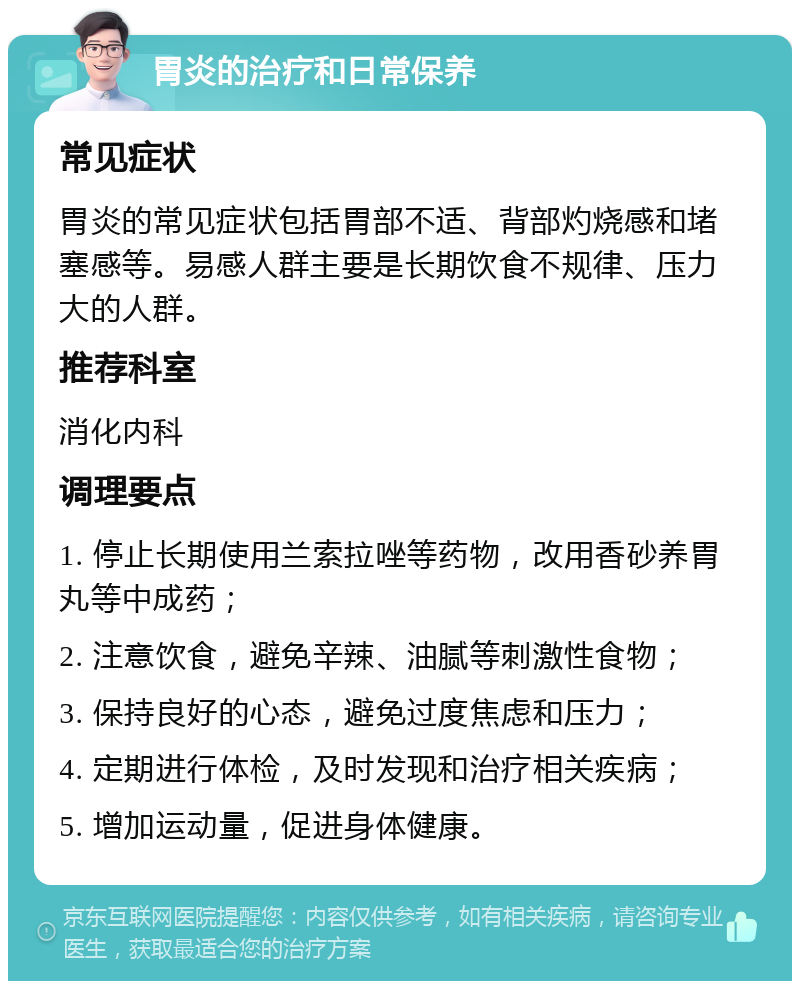 胃炎的治疗和日常保养 常见症状 胃炎的常见症状包括胃部不适、背部灼烧感和堵塞感等。易感人群主要是长期饮食不规律、压力大的人群。 推荐科室 消化内科 调理要点 1. 停止长期使用兰索拉唑等药物，改用香砂养胃丸等中成药； 2. 注意饮食，避免辛辣、油腻等刺激性食物； 3. 保持良好的心态，避免过度焦虑和压力； 4. 定期进行体检，及时发现和治疗相关疾病； 5. 增加运动量，促进身体健康。