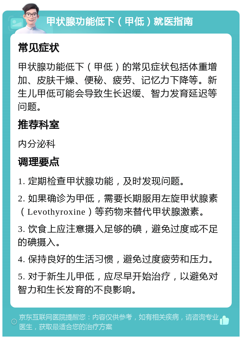 甲状腺功能低下（甲低）就医指南 常见症状 甲状腺功能低下（甲低）的常见症状包括体重增加、皮肤干燥、便秘、疲劳、记忆力下降等。新生儿甲低可能会导致生长迟缓、智力发育延迟等问题。 推荐科室 内分泌科 调理要点 1. 定期检查甲状腺功能，及时发现问题。 2. 如果确诊为甲低，需要长期服用左旋甲状腺素（Levothyroxine）等药物来替代甲状腺激素。 3. 饮食上应注意摄入足够的碘，避免过度或不足的碘摄入。 4. 保持良好的生活习惯，避免过度疲劳和压力。 5. 对于新生儿甲低，应尽早开始治疗，以避免对智力和生长发育的不良影响。