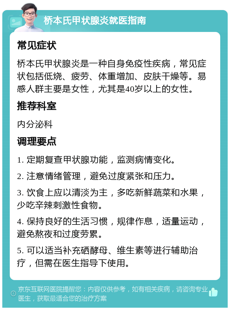 桥本氏甲状腺炎就医指南 常见症状 桥本氏甲状腺炎是一种自身免疫性疾病，常见症状包括低烧、疲劳、体重增加、皮肤干燥等。易感人群主要是女性，尤其是40岁以上的女性。 推荐科室 内分泌科 调理要点 1. 定期复查甲状腺功能，监测病情变化。 2. 注意情绪管理，避免过度紧张和压力。 3. 饮食上应以清淡为主，多吃新鲜蔬菜和水果，少吃辛辣刺激性食物。 4. 保持良好的生活习惯，规律作息，适量运动，避免熬夜和过度劳累。 5. 可以适当补充硒酵母、维生素等进行辅助治疗，但需在医生指导下使用。