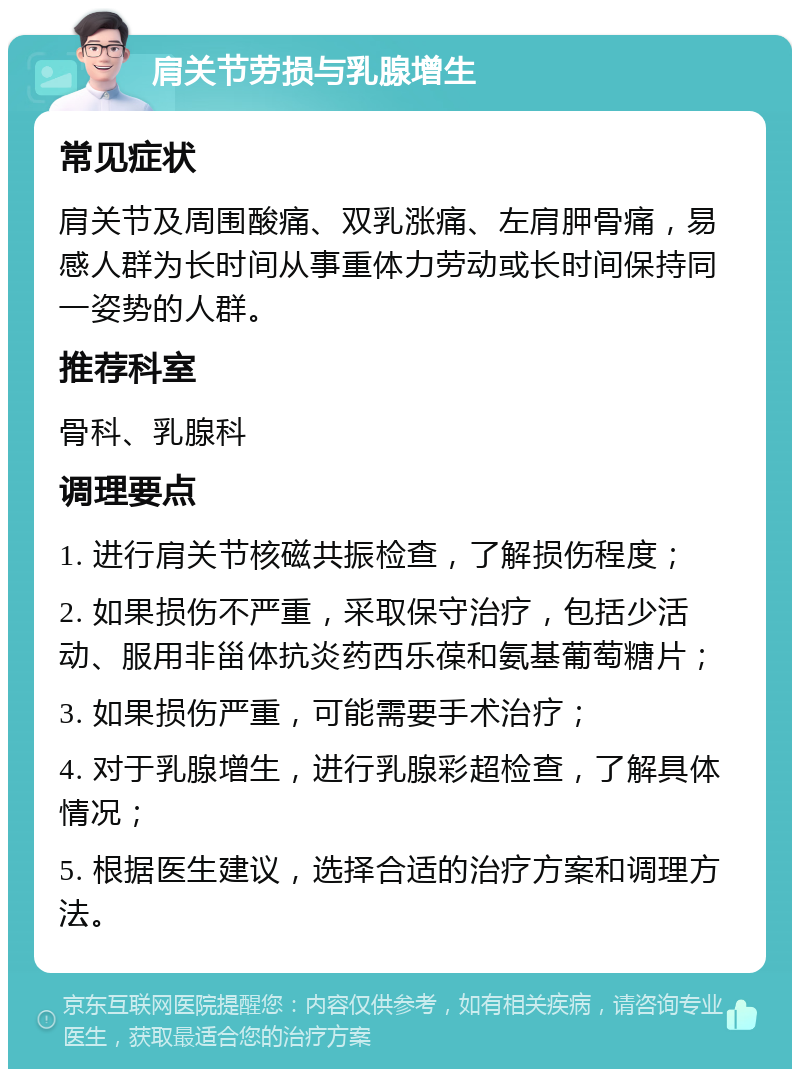 肩关节劳损与乳腺增生 常见症状 肩关节及周围酸痛、双乳涨痛、左肩胛骨痛，易感人群为长时间从事重体力劳动或长时间保持同一姿势的人群。 推荐科室 骨科、乳腺科 调理要点 1. 进行肩关节核磁共振检查，了解损伤程度； 2. 如果损伤不严重，采取保守治疗，包括少活动、服用非甾体抗炎药西乐葆和氨基葡萄糖片； 3. 如果损伤严重，可能需要手术治疗； 4. 对于乳腺增生，进行乳腺彩超检查，了解具体情况； 5. 根据医生建议，选择合适的治疗方案和调理方法。