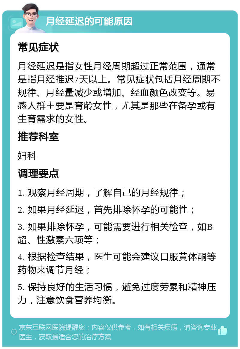 月经延迟的可能原因 常见症状 月经延迟是指女性月经周期超过正常范围，通常是指月经推迟7天以上。常见症状包括月经周期不规律、月经量减少或增加、经血颜色改变等。易感人群主要是育龄女性，尤其是那些在备孕或有生育需求的女性。 推荐科室 妇科 调理要点 1. 观察月经周期，了解自己的月经规律； 2. 如果月经延迟，首先排除怀孕的可能性； 3. 如果排除怀孕，可能需要进行相关检查，如B超、性激素六项等； 4. 根据检查结果，医生可能会建议口服黄体酮等药物来调节月经； 5. 保持良好的生活习惯，避免过度劳累和精神压力，注意饮食营养均衡。