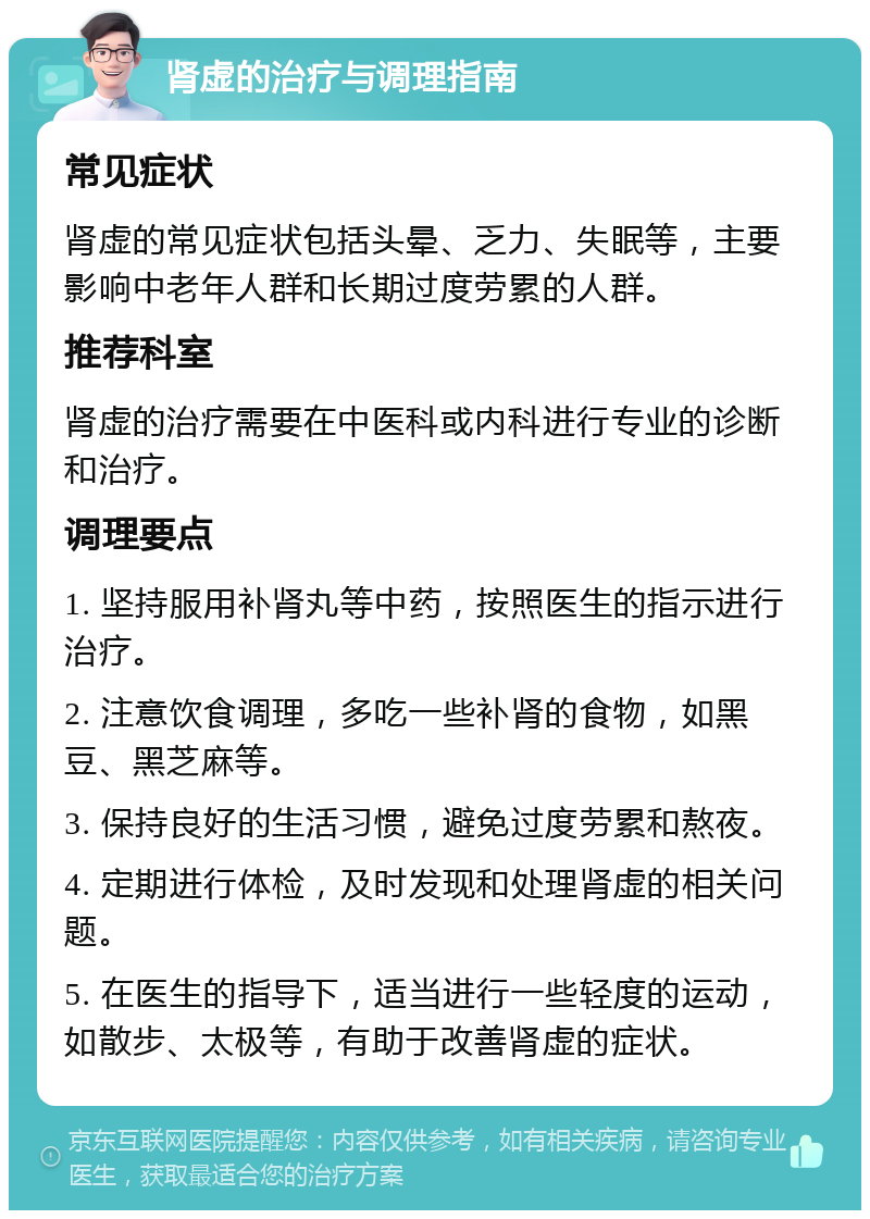 肾虚的治疗与调理指南 常见症状 肾虚的常见症状包括头晕、乏力、失眠等，主要影响中老年人群和长期过度劳累的人群。 推荐科室 肾虚的治疗需要在中医科或内科进行专业的诊断和治疗。 调理要点 1. 坚持服用补肾丸等中药，按照医生的指示进行治疗。 2. 注意饮食调理，多吃一些补肾的食物，如黑豆、黑芝麻等。 3. 保持良好的生活习惯，避免过度劳累和熬夜。 4. 定期进行体检，及时发现和处理肾虚的相关问题。 5. 在医生的指导下，适当进行一些轻度的运动，如散步、太极等，有助于改善肾虚的症状。