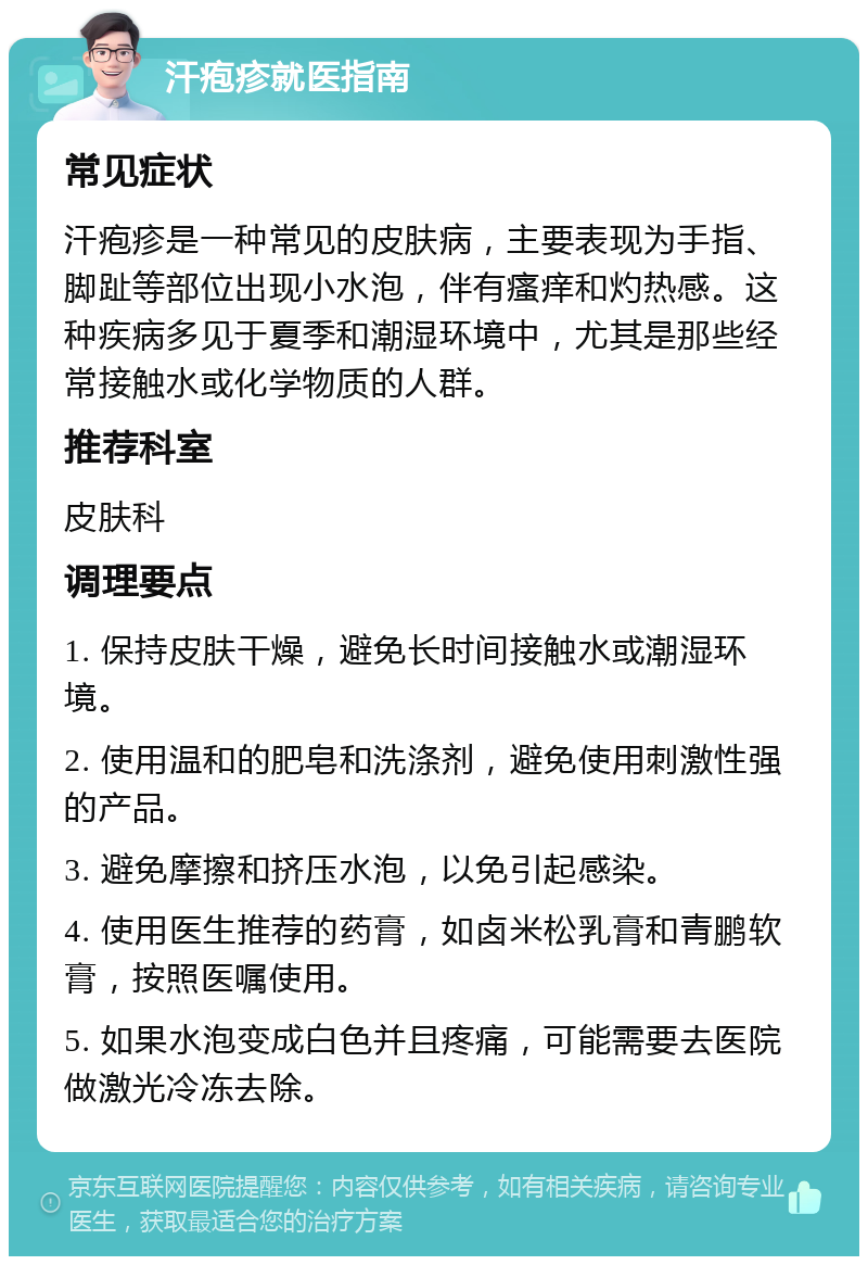 汗疱疹就医指南 常见症状 汗疱疹是一种常见的皮肤病，主要表现为手指、脚趾等部位出现小水泡，伴有瘙痒和灼热感。这种疾病多见于夏季和潮湿环境中，尤其是那些经常接触水或化学物质的人群。 推荐科室 皮肤科 调理要点 1. 保持皮肤干燥，避免长时间接触水或潮湿环境。 2. 使用温和的肥皂和洗涤剂，避免使用刺激性强的产品。 3. 避免摩擦和挤压水泡，以免引起感染。 4. 使用医生推荐的药膏，如卤米松乳膏和青鹏软膏，按照医嘱使用。 5. 如果水泡变成白色并且疼痛，可能需要去医院做激光冷冻去除。