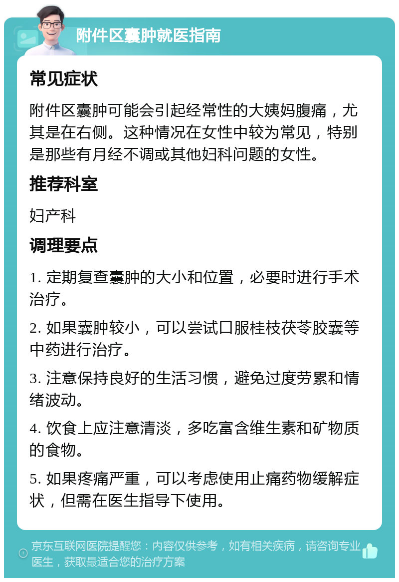 附件区囊肿就医指南 常见症状 附件区囊肿可能会引起经常性的大姨妈腹痛，尤其是在右侧。这种情况在女性中较为常见，特别是那些有月经不调或其他妇科问题的女性。 推荐科室 妇产科 调理要点 1. 定期复查囊肿的大小和位置，必要时进行手术治疗。 2. 如果囊肿较小，可以尝试口服桂枝茯苓胶囊等中药进行治疗。 3. 注意保持良好的生活习惯，避免过度劳累和情绪波动。 4. 饮食上应注意清淡，多吃富含维生素和矿物质的食物。 5. 如果疼痛严重，可以考虑使用止痛药物缓解症状，但需在医生指导下使用。