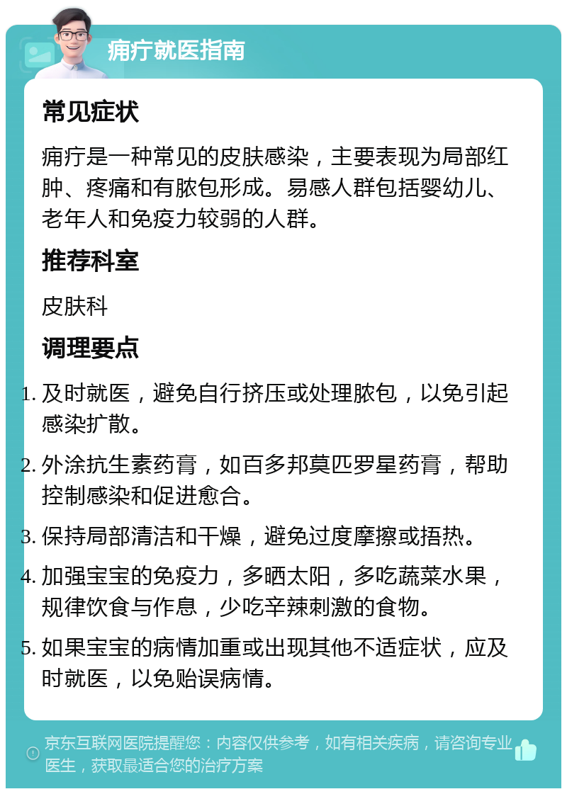 痈疔就医指南 常见症状 痈疔是一种常见的皮肤感染，主要表现为局部红肿、疼痛和有脓包形成。易感人群包括婴幼儿、老年人和免疫力较弱的人群。 推荐科室 皮肤科 调理要点 及时就医，避免自行挤压或处理脓包，以免引起感染扩散。 外涂抗生素药膏，如百多邦莫匹罗星药膏，帮助控制感染和促进愈合。 保持局部清洁和干燥，避免过度摩擦或捂热。 加强宝宝的免疫力，多晒太阳，多吃蔬菜水果，规律饮食与作息，少吃辛辣刺激的食物。 如果宝宝的病情加重或出现其他不适症状，应及时就医，以免贻误病情。