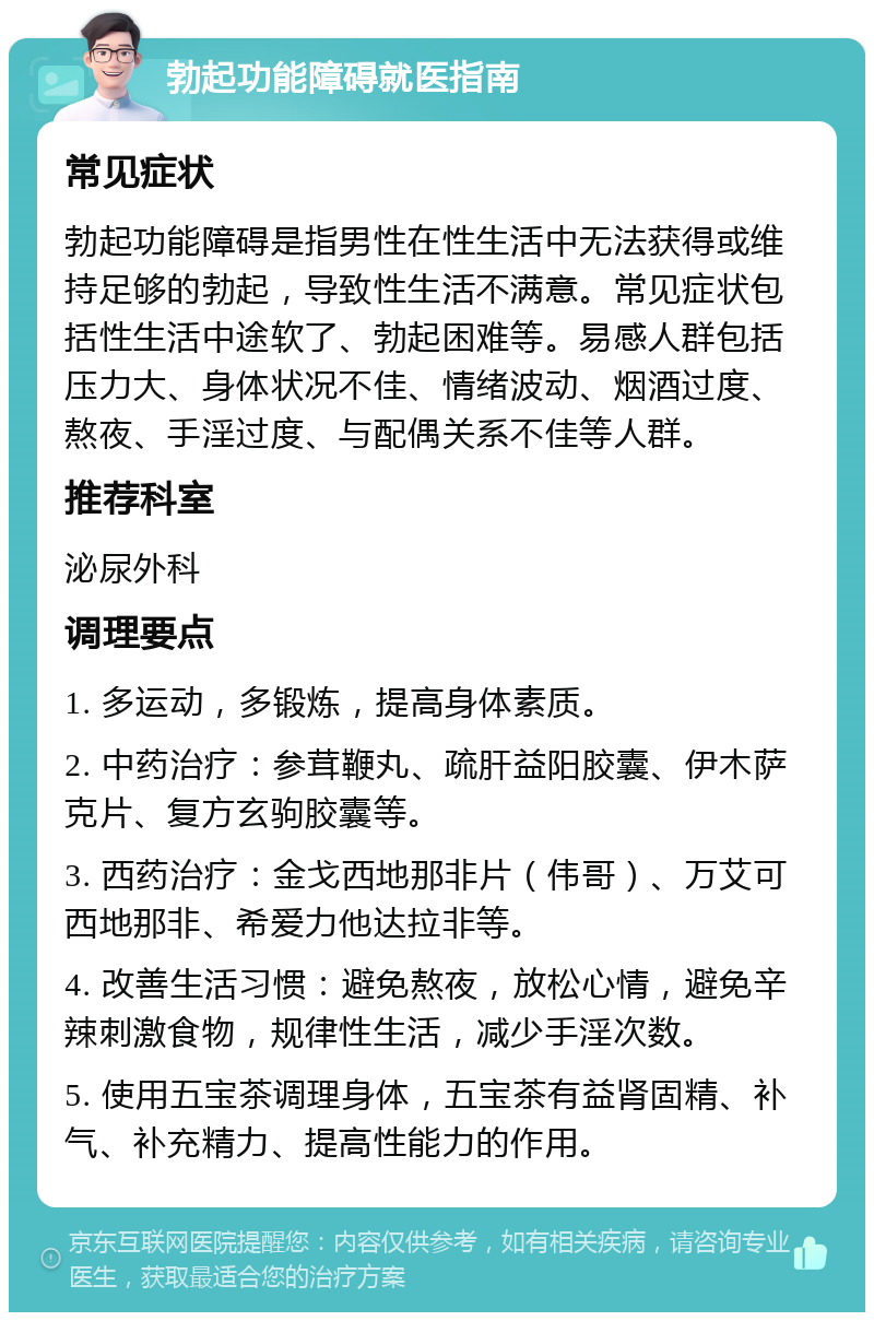 勃起功能障碍就医指南 常见症状 勃起功能障碍是指男性在性生活中无法获得或维持足够的勃起，导致性生活不满意。常见症状包括性生活中途软了、勃起困难等。易感人群包括压力大、身体状况不佳、情绪波动、烟酒过度、熬夜、手淫过度、与配偶关系不佳等人群。 推荐科室 泌尿外科 调理要点 1. 多运动，多锻炼，提高身体素质。 2. 中药治疗：参茸鞭丸、疏肝益阳胶囊、伊木萨克片、复方玄驹胶囊等。 3. 西药治疗：金戈西地那非片（伟哥）、万艾可西地那非、希爱力他达拉非等。 4. 改善生活习惯：避免熬夜，放松心情，避免辛辣刺激食物，规律性生活，减少手淫次数。 5. 使用五宝茶调理身体，五宝茶有益肾固精、补气、补充精力、提高性能力的作用。