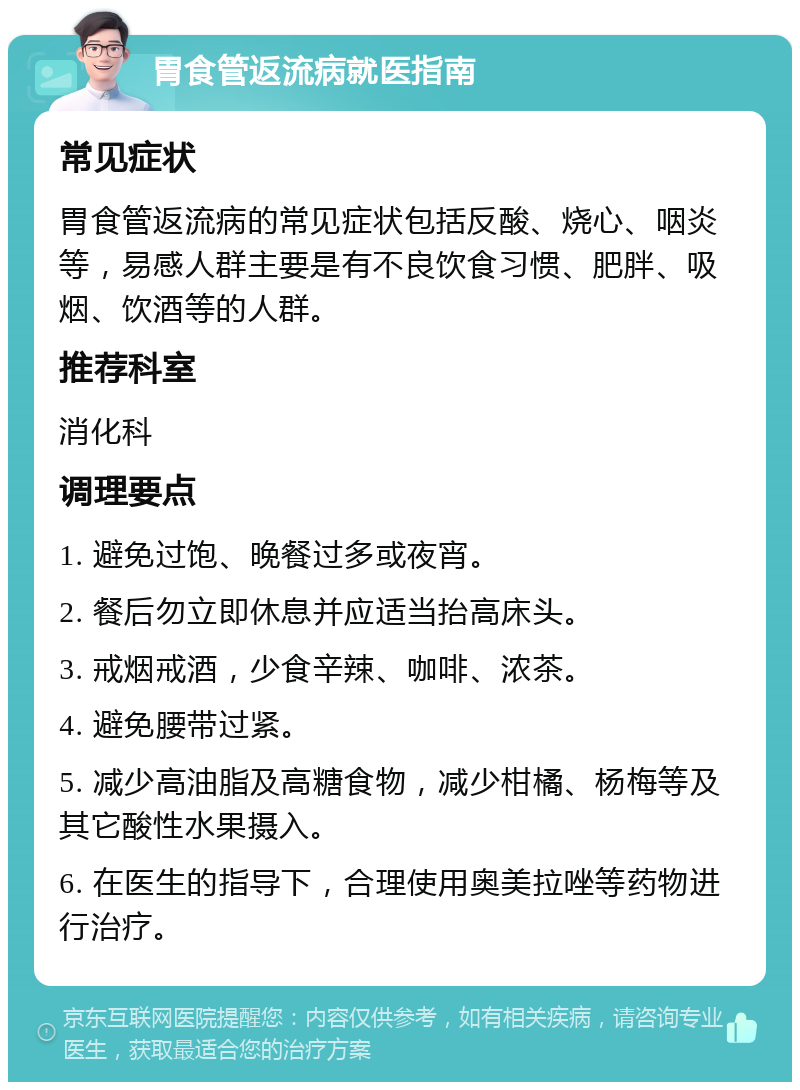 胃食管返流病就医指南 常见症状 胃食管返流病的常见症状包括反酸、烧心、咽炎等，易感人群主要是有不良饮食习惯、肥胖、吸烟、饮酒等的人群。 推荐科室 消化科 调理要点 1. 避免过饱、晚餐过多或夜宵。 2. 餐后勿立即休息并应适当抬高床头。 3. 戒烟戒酒，少食辛辣、咖啡、浓茶。 4. 避免腰带过紧。 5. 减少高油脂及高糖食物，减少柑橘、杨梅等及其它酸性水果摄入。 6. 在医生的指导下，合理使用奥美拉唑等药物进行治疗。