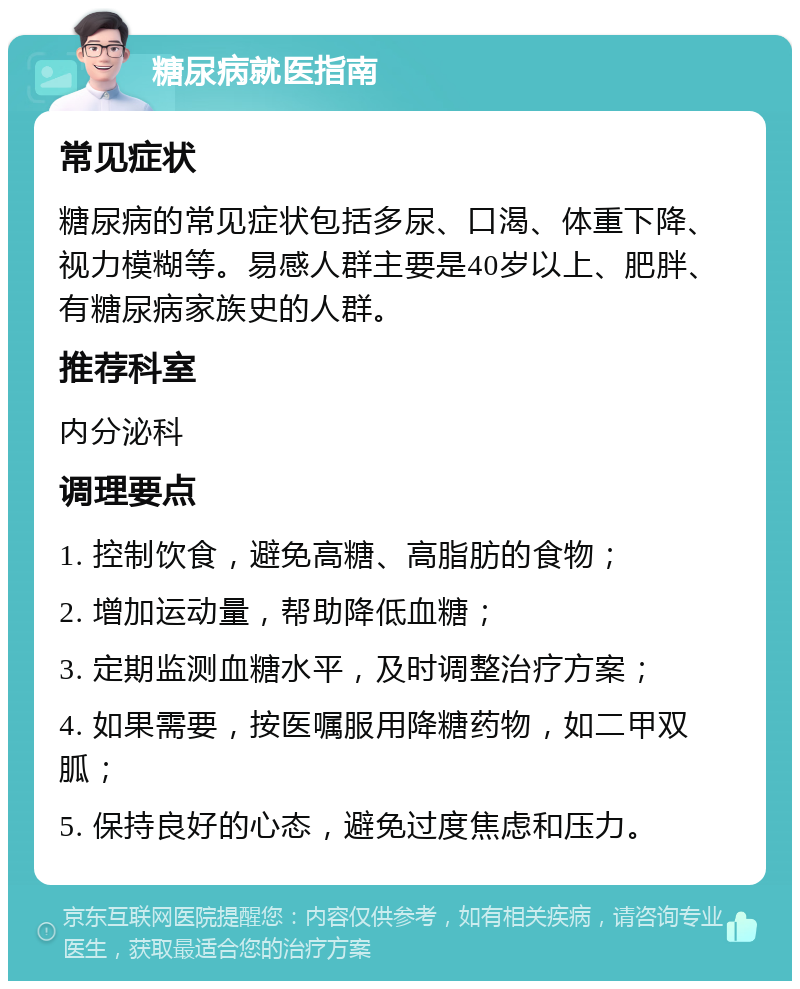 糖尿病就医指南 常见症状 糖尿病的常见症状包括多尿、口渴、体重下降、视力模糊等。易感人群主要是40岁以上、肥胖、有糖尿病家族史的人群。 推荐科室 内分泌科 调理要点 1. 控制饮食，避免高糖、高脂肪的食物； 2. 增加运动量，帮助降低血糖； 3. 定期监测血糖水平，及时调整治疗方案； 4. 如果需要，按医嘱服用降糖药物，如二甲双胍； 5. 保持良好的心态，避免过度焦虑和压力。