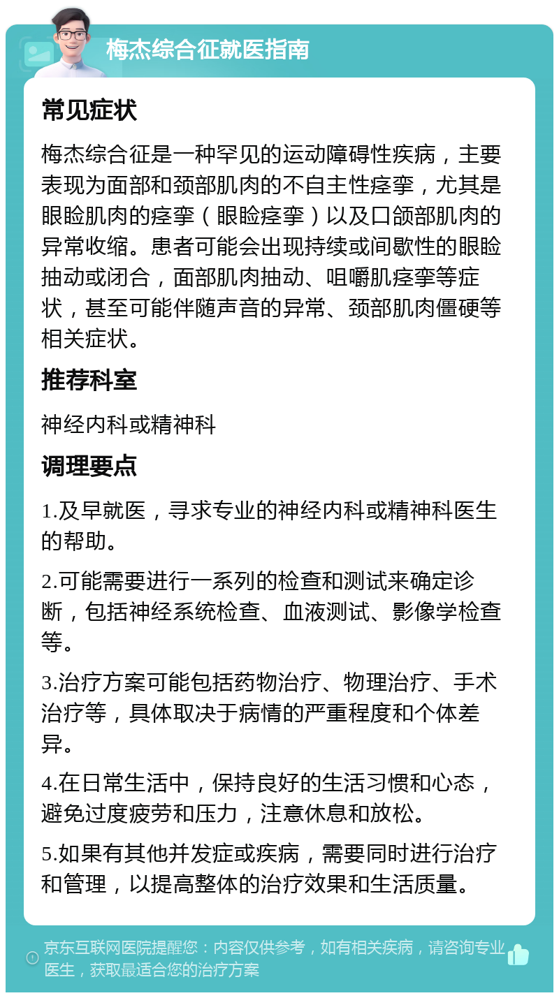 梅杰综合征就医指南 常见症状 梅杰综合征是一种罕见的运动障碍性疾病，主要表现为面部和颈部肌肉的不自主性痉挛，尤其是眼睑肌肉的痉挛（眼睑痉挛）以及口颌部肌肉的异常收缩。患者可能会出现持续或间歇性的眼睑抽动或闭合，面部肌肉抽动、咀嚼肌痉挛等症状，甚至可能伴随声音的异常、颈部肌肉僵硬等相关症状。 推荐科室 神经内科或精神科 调理要点 1.及早就医，寻求专业的神经内科或精神科医生的帮助。 2.可能需要进行一系列的检查和测试来确定诊断，包括神经系统检查、血液测试、影像学检查等。 3.治疗方案可能包括药物治疗、物理治疗、手术治疗等，具体取决于病情的严重程度和个体差异。 4.在日常生活中，保持良好的生活习惯和心态，避免过度疲劳和压力，注意休息和放松。 5.如果有其他并发症或疾病，需要同时进行治疗和管理，以提高整体的治疗效果和生活质量。