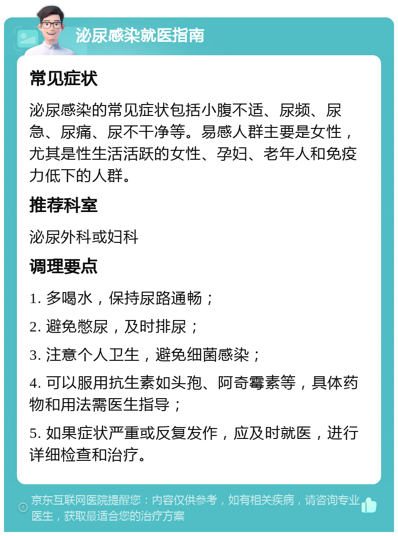 泌尿感染就医指南 常见症状 泌尿感染的常见症状包括小腹不适、尿频、尿急、尿痛、尿不干净等。易感人群主要是女性，尤其是性生活活跃的女性、孕妇、老年人和免疫力低下的人群。 推荐科室 泌尿外科或妇科 调理要点 1. 多喝水，保持尿路通畅； 2. 避免憋尿，及时排尿； 3. 注意个人卫生，避免细菌感染； 4. 可以服用抗生素如头孢、阿奇霉素等，具体药物和用法需医生指导； 5. 如果症状严重或反复发作，应及时就医，进行详细检查和治疗。