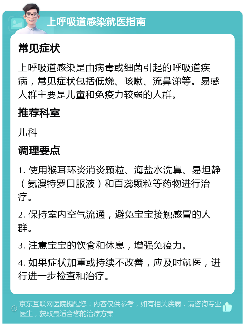 上呼吸道感染就医指南 常见症状 上呼吸道感染是由病毒或细菌引起的呼吸道疾病，常见症状包括低烧、咳嗽、流鼻涕等。易感人群主要是儿童和免疫力较弱的人群。 推荐科室 儿科 调理要点 1. 使用猴耳环炎消炎颗粒、海盐水洗鼻、易坦静（氨溴特罗口服液）和百蕊颗粒等药物进行治疗。 2. 保持室内空气流通，避免宝宝接触感冒的人群。 3. 注意宝宝的饮食和休息，增强免疫力。 4. 如果症状加重或持续不改善，应及时就医，进行进一步检查和治疗。