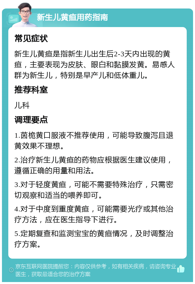 新生儿黄疸用药指南 常见症状 新生儿黄疸是指新生儿出生后2-3天内出现的黄疸，主要表现为皮肤、眼白和黏膜发黄。易感人群为新生儿，特别是早产儿和低体重儿。 推荐科室 儿科 调理要点 1.茵桅黄口服液不推荐使用，可能导致腹泻且退黄效果不理想。 2.治疗新生儿黄疸的药物应根据医生建议使用，遵循正确的用量和用法。 3.对于轻度黄疸，可能不需要特殊治疗，只需密切观察和适当的喂养即可。 4.对于中度到重度黄疸，可能需要光疗或其他治疗方法，应在医生指导下进行。 5.定期复查和监测宝宝的黄疸情况，及时调整治疗方案。