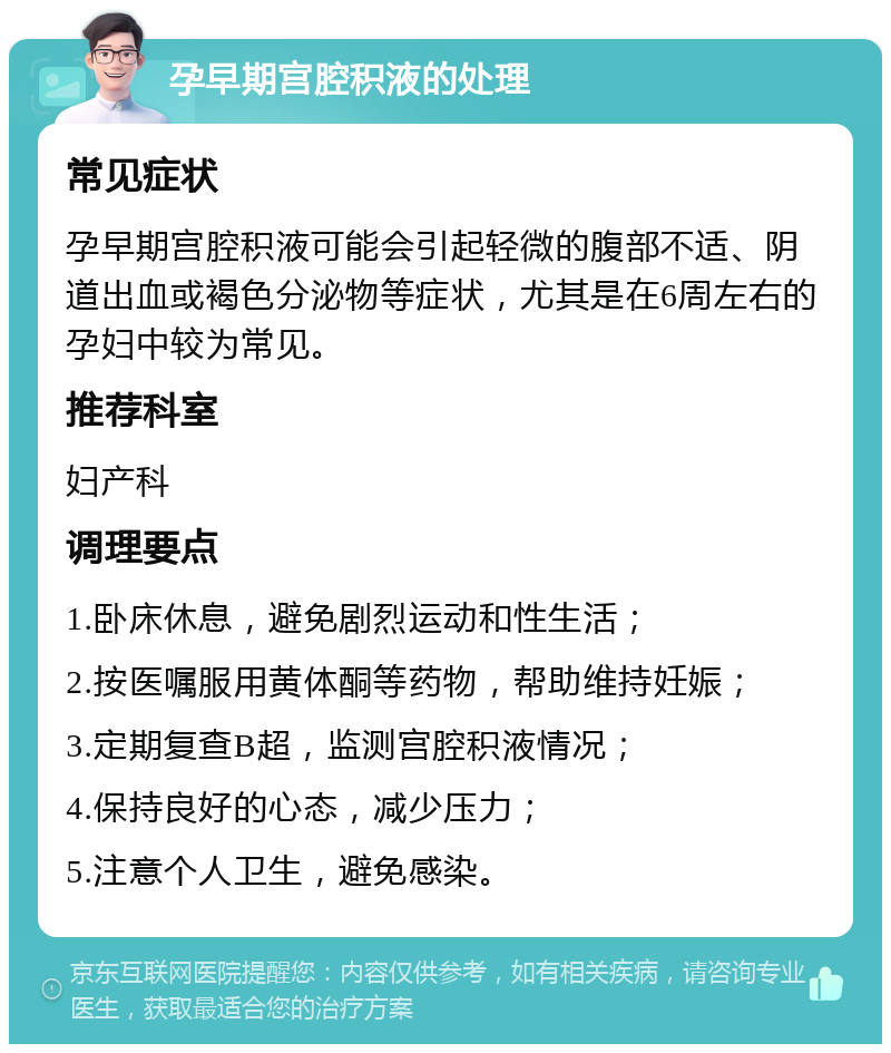 孕早期宫腔积液的处理 常见症状 孕早期宫腔积液可能会引起轻微的腹部不适、阴道出血或褐色分泌物等症状，尤其是在6周左右的孕妇中较为常见。 推荐科室 妇产科 调理要点 1.卧床休息，避免剧烈运动和性生活； 2.按医嘱服用黄体酮等药物，帮助维持妊娠； 3.定期复查B超，监测宫腔积液情况； 4.保持良好的心态，减少压力； 5.注意个人卫生，避免感染。