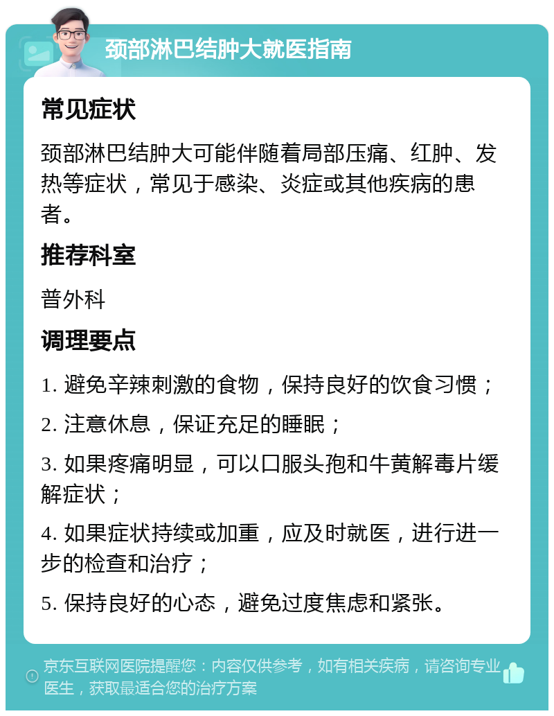 颈部淋巴结肿大就医指南 常见症状 颈部淋巴结肿大可能伴随着局部压痛、红肿、发热等症状，常见于感染、炎症或其他疾病的患者。 推荐科室 普外科 调理要点 1. 避免辛辣刺激的食物，保持良好的饮食习惯； 2. 注意休息，保证充足的睡眠； 3. 如果疼痛明显，可以口服头孢和牛黄解毒片缓解症状； 4. 如果症状持续或加重，应及时就医，进行进一步的检查和治疗； 5. 保持良好的心态，避免过度焦虑和紧张。