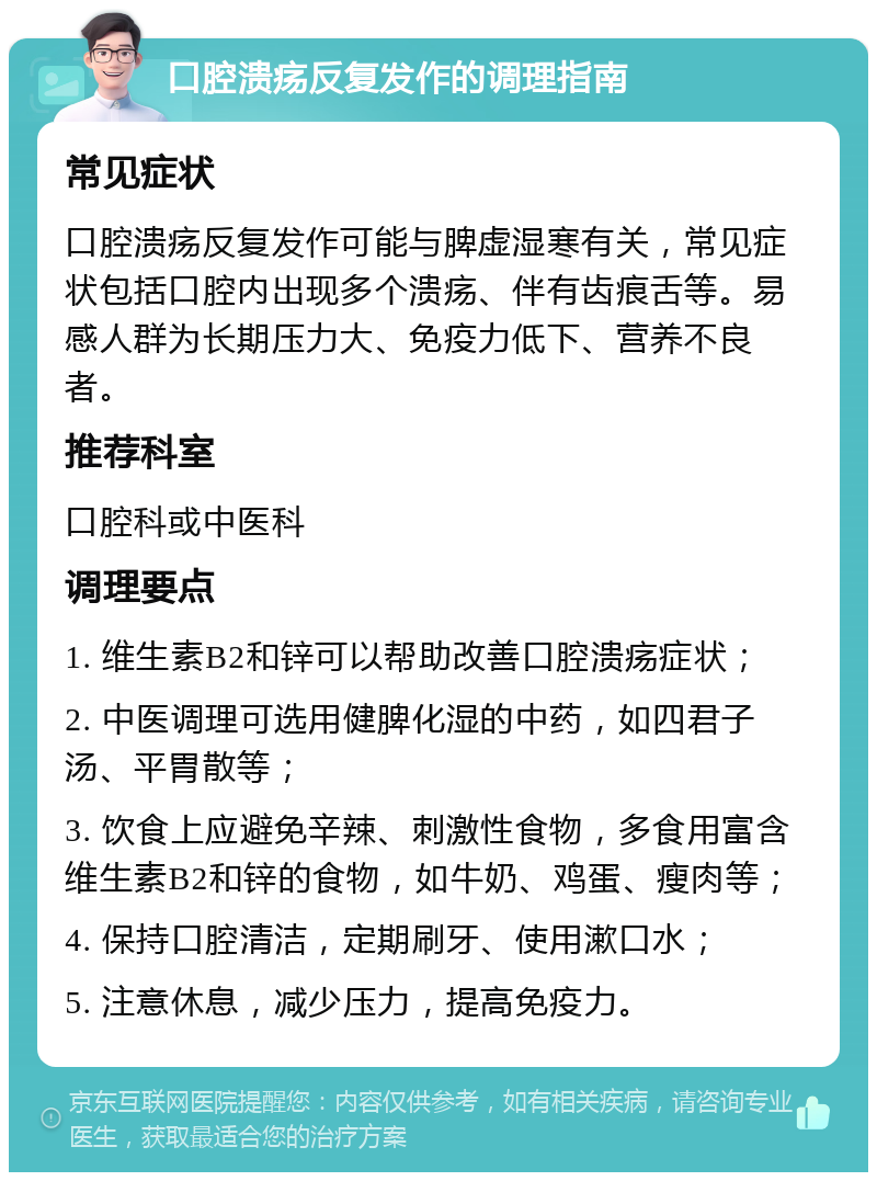 口腔溃疡反复发作的调理指南 常见症状 口腔溃疡反复发作可能与脾虚湿寒有关，常见症状包括口腔内出现多个溃疡、伴有齿痕舌等。易感人群为长期压力大、免疫力低下、营养不良者。 推荐科室 口腔科或中医科 调理要点 1. 维生素B2和锌可以帮助改善口腔溃疡症状； 2. 中医调理可选用健脾化湿的中药，如四君子汤、平胃散等； 3. 饮食上应避免辛辣、刺激性食物，多食用富含维生素B2和锌的食物，如牛奶、鸡蛋、瘦肉等； 4. 保持口腔清洁，定期刷牙、使用漱口水； 5. 注意休息，减少压力，提高免疫力。