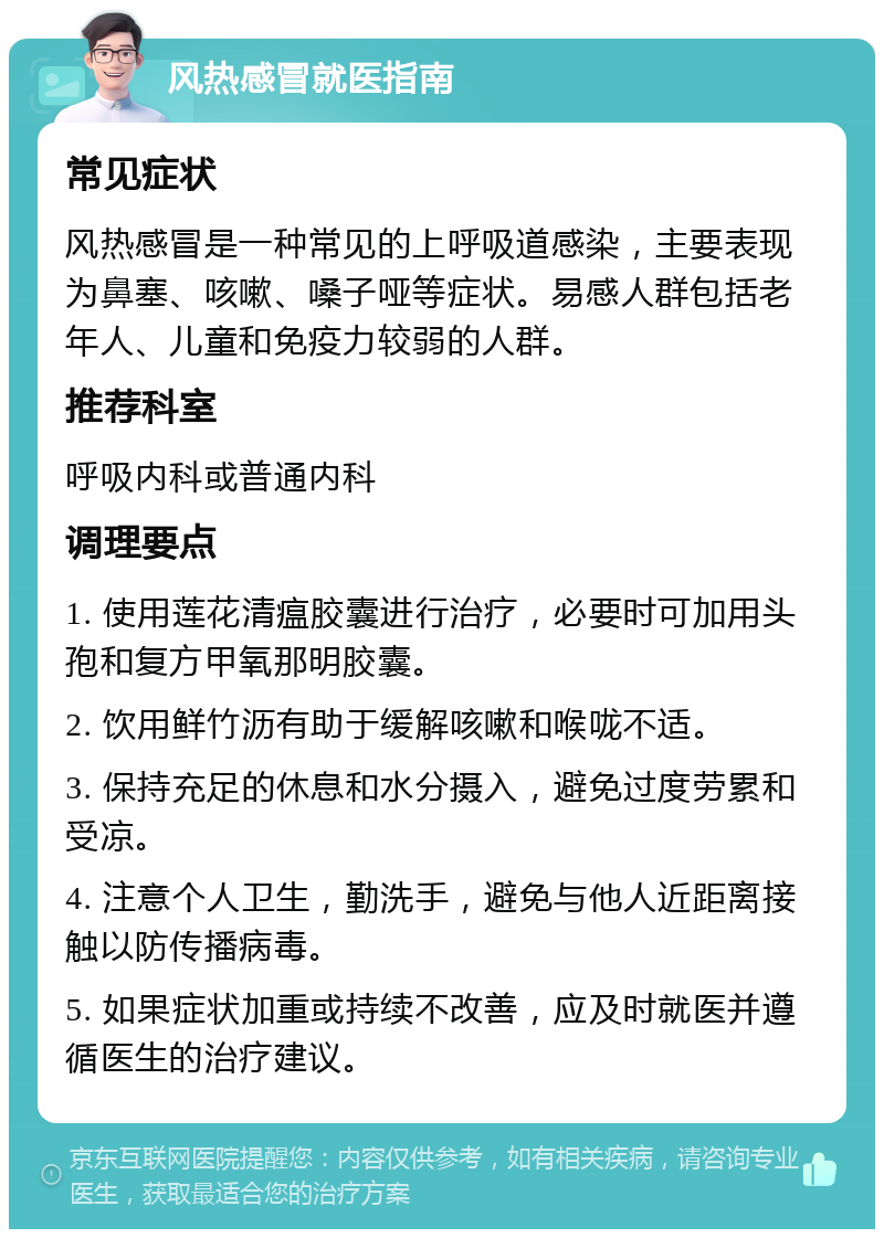 风热感冒就医指南 常见症状 风热感冒是一种常见的上呼吸道感染，主要表现为鼻塞、咳嗽、嗓子哑等症状。易感人群包括老年人、儿童和免疫力较弱的人群。 推荐科室 呼吸内科或普通内科 调理要点 1. 使用莲花清瘟胶囊进行治疗，必要时可加用头孢和复方甲氧那明胶囊。 2. 饮用鲜竹沥有助于缓解咳嗽和喉咙不适。 3. 保持充足的休息和水分摄入，避免过度劳累和受凉。 4. 注意个人卫生，勤洗手，避免与他人近距离接触以防传播病毒。 5. 如果症状加重或持续不改善，应及时就医并遵循医生的治疗建议。