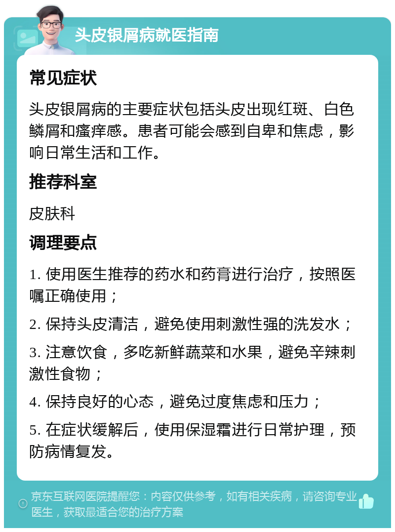 头皮银屑病就医指南 常见症状 头皮银屑病的主要症状包括头皮出现红斑、白色鳞屑和瘙痒感。患者可能会感到自卑和焦虑，影响日常生活和工作。 推荐科室 皮肤科 调理要点 1. 使用医生推荐的药水和药膏进行治疗，按照医嘱正确使用； 2. 保持头皮清洁，避免使用刺激性强的洗发水； 3. 注意饮食，多吃新鲜蔬菜和水果，避免辛辣刺激性食物； 4. 保持良好的心态，避免过度焦虑和压力； 5. 在症状缓解后，使用保湿霜进行日常护理，预防病情复发。