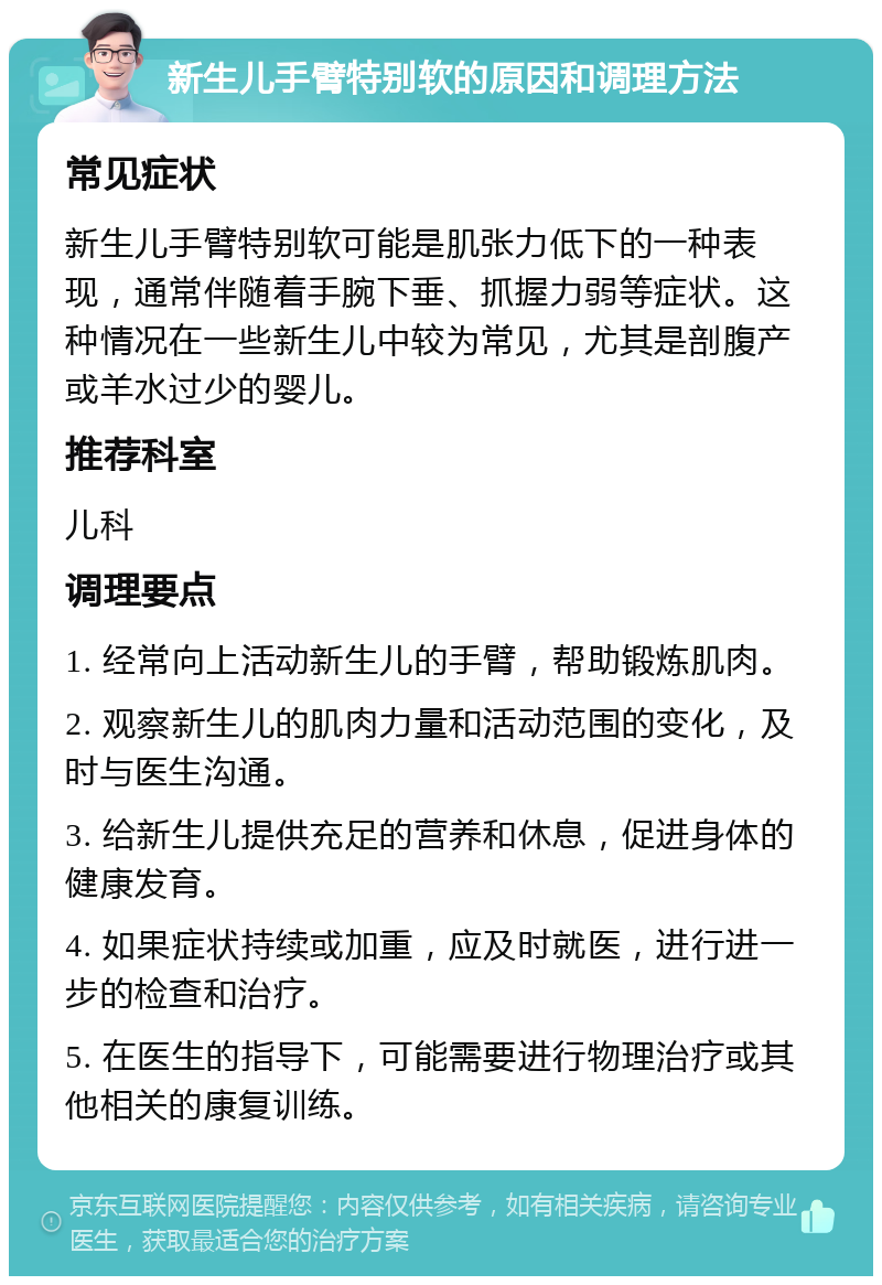 新生儿手臂特别软的原因和调理方法 常见症状 新生儿手臂特别软可能是肌张力低下的一种表现，通常伴随着手腕下垂、抓握力弱等症状。这种情况在一些新生儿中较为常见，尤其是剖腹产或羊水过少的婴儿。 推荐科室 儿科 调理要点 1. 经常向上活动新生儿的手臂，帮助锻炼肌肉。 2. 观察新生儿的肌肉力量和活动范围的变化，及时与医生沟通。 3. 给新生儿提供充足的营养和休息，促进身体的健康发育。 4. 如果症状持续或加重，应及时就医，进行进一步的检查和治疗。 5. 在医生的指导下，可能需要进行物理治疗或其他相关的康复训练。