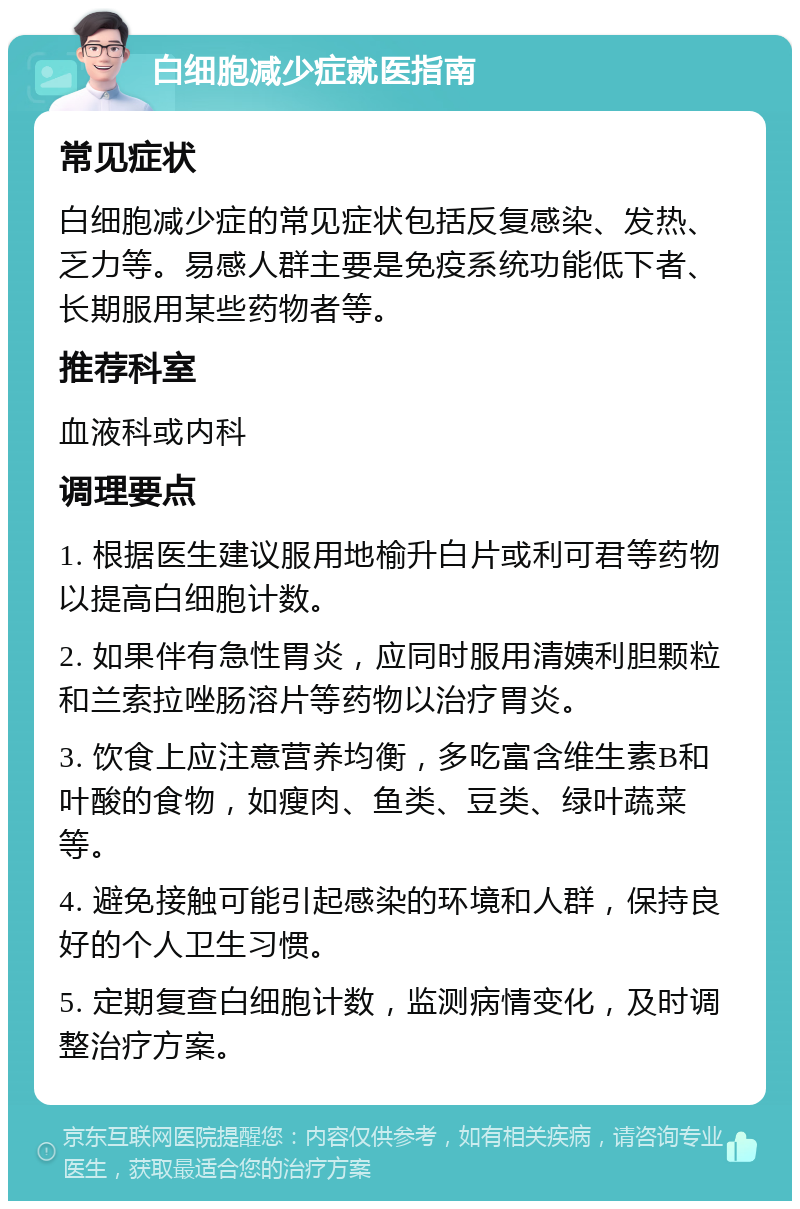 白细胞减少症就医指南 常见症状 白细胞减少症的常见症状包括反复感染、发热、乏力等。易感人群主要是免疫系统功能低下者、长期服用某些药物者等。 推荐科室 血液科或内科 调理要点 1. 根据医生建议服用地榆升白片或利可君等药物以提高白细胞计数。 2. 如果伴有急性胃炎，应同时服用清姨利胆颗粒和兰索拉唑肠溶片等药物以治疗胃炎。 3. 饮食上应注意营养均衡，多吃富含维生素B和叶酸的食物，如瘦肉、鱼类、豆类、绿叶蔬菜等。 4. 避免接触可能引起感染的环境和人群，保持良好的个人卫生习惯。 5. 定期复查白细胞计数，监测病情变化，及时调整治疗方案。