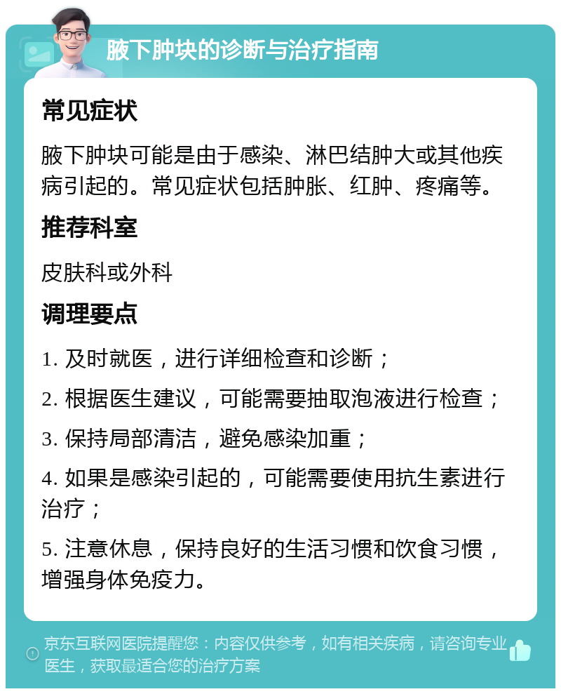 腋下肿块的诊断与治疗指南 常见症状 腋下肿块可能是由于感染、淋巴结肿大或其他疾病引起的。常见症状包括肿胀、红肿、疼痛等。 推荐科室 皮肤科或外科 调理要点 1. 及时就医，进行详细检查和诊断； 2. 根据医生建议，可能需要抽取泡液进行检查； 3. 保持局部清洁，避免感染加重； 4. 如果是感染引起的，可能需要使用抗生素进行治疗； 5. 注意休息，保持良好的生活习惯和饮食习惯，增强身体免疫力。