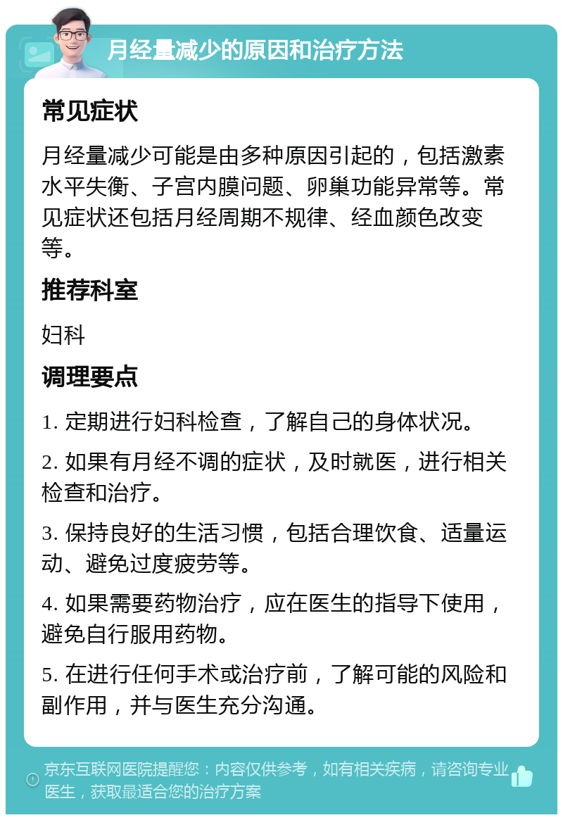 月经量减少的原因和治疗方法 常见症状 月经量减少可能是由多种原因引起的，包括激素水平失衡、子宫内膜问题、卵巢功能异常等。常见症状还包括月经周期不规律、经血颜色改变等。 推荐科室 妇科 调理要点 1. 定期进行妇科检查，了解自己的身体状况。 2. 如果有月经不调的症状，及时就医，进行相关检查和治疗。 3. 保持良好的生活习惯，包括合理饮食、适量运动、避免过度疲劳等。 4. 如果需要药物治疗，应在医生的指导下使用，避免自行服用药物。 5. 在进行任何手术或治疗前，了解可能的风险和副作用，并与医生充分沟通。