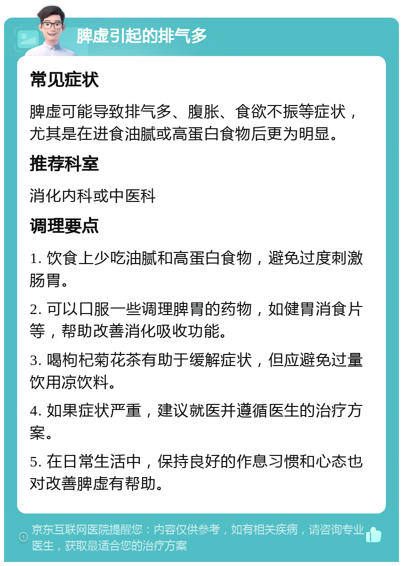 脾虚引起的排气多 常见症状 脾虚可能导致排气多、腹胀、食欲不振等症状，尤其是在进食油腻或高蛋白食物后更为明显。 推荐科室 消化内科或中医科 调理要点 1. 饮食上少吃油腻和高蛋白食物，避免过度刺激肠胃。 2. 可以口服一些调理脾胃的药物，如健胃消食片等，帮助改善消化吸收功能。 3. 喝枸杞菊花茶有助于缓解症状，但应避免过量饮用凉饮料。 4. 如果症状严重，建议就医并遵循医生的治疗方案。 5. 在日常生活中，保持良好的作息习惯和心态也对改善脾虚有帮助。