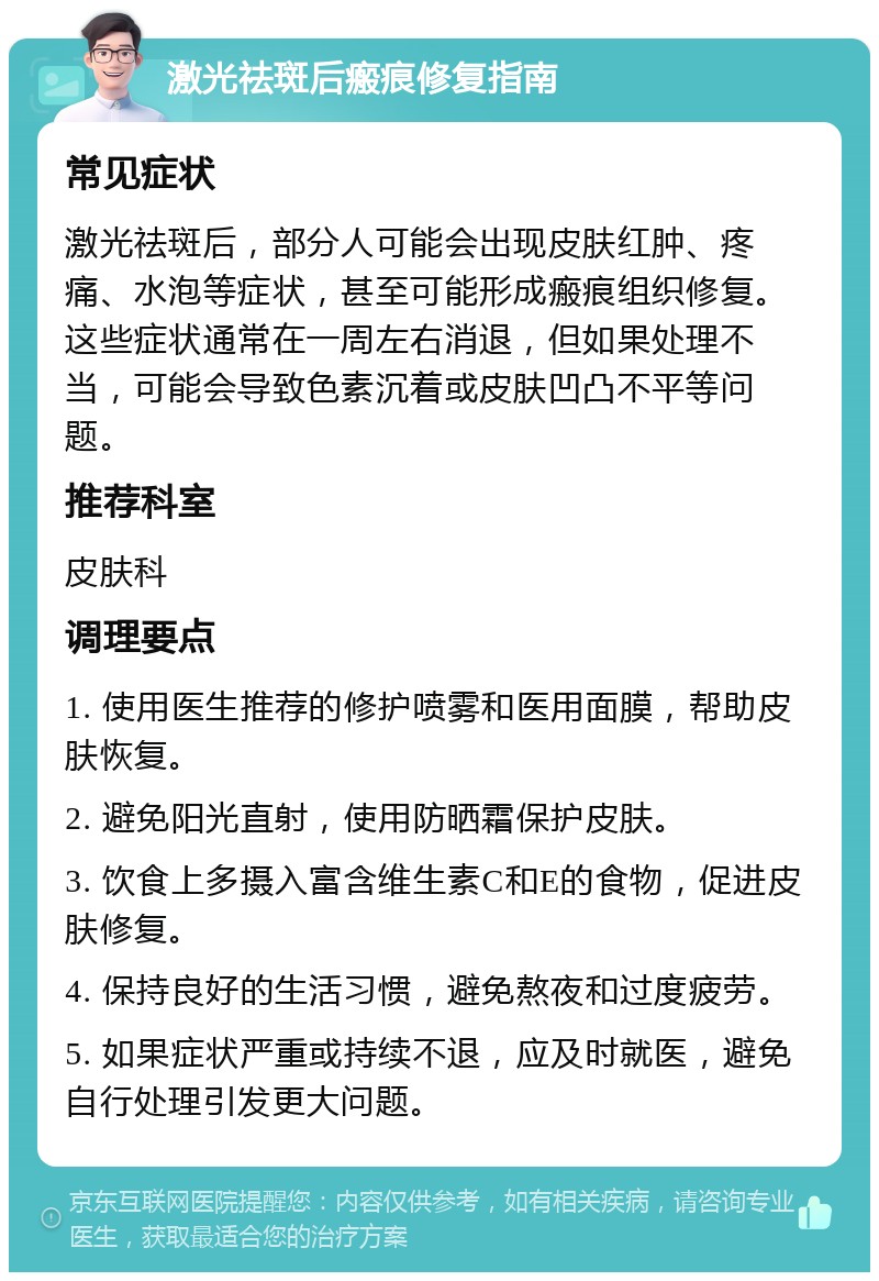 激光祛斑后瘢痕修复指南 常见症状 激光祛斑后，部分人可能会出现皮肤红肿、疼痛、水泡等症状，甚至可能形成瘢痕组织修复。这些症状通常在一周左右消退，但如果处理不当，可能会导致色素沉着或皮肤凹凸不平等问题。 推荐科室 皮肤科 调理要点 1. 使用医生推荐的修护喷雾和医用面膜，帮助皮肤恢复。 2. 避免阳光直射，使用防晒霜保护皮肤。 3. 饮食上多摄入富含维生素C和E的食物，促进皮肤修复。 4. 保持良好的生活习惯，避免熬夜和过度疲劳。 5. 如果症状严重或持续不退，应及时就医，避免自行处理引发更大问题。