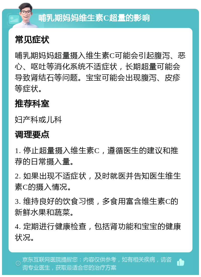 哺乳期妈妈维生素C超量的影响 常见症状 哺乳期妈妈超量摄入维生素C可能会引起腹泻、恶心、呕吐等消化系统不适症状，长期超量可能会导致肾结石等问题。宝宝可能会出现腹泻、皮疹等症状。 推荐科室 妇产科或儿科 调理要点 1. 停止超量摄入维生素C，遵循医生的建议和推荐的日常摄入量。 2. 如果出现不适症状，及时就医并告知医生维生素C的摄入情况。 3. 维持良好的饮食习惯，多食用富含维生素C的新鲜水果和蔬菜。 4. 定期进行健康检查，包括肾功能和宝宝的健康状况。