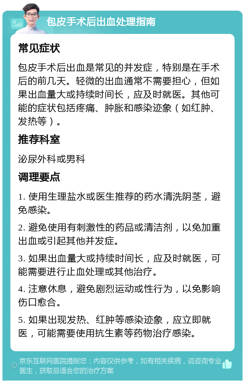 包皮手术后出血处理指南 常见症状 包皮手术后出血是常见的并发症，特别是在手术后的前几天。轻微的出血通常不需要担心，但如果出血量大或持续时间长，应及时就医。其他可能的症状包括疼痛、肿胀和感染迹象（如红肿、发热等）。 推荐科室 泌尿外科或男科 调理要点 1. 使用生理盐水或医生推荐的药水清洗阴茎，避免感染。 2. 避免使用有刺激性的药品或清洁剂，以免加重出血或引起其他并发症。 3. 如果出血量大或持续时间长，应及时就医，可能需要进行止血处理或其他治疗。 4. 注意休息，避免剧烈运动或性行为，以免影响伤口愈合。 5. 如果出现发热、红肿等感染迹象，应立即就医，可能需要使用抗生素等药物治疗感染。