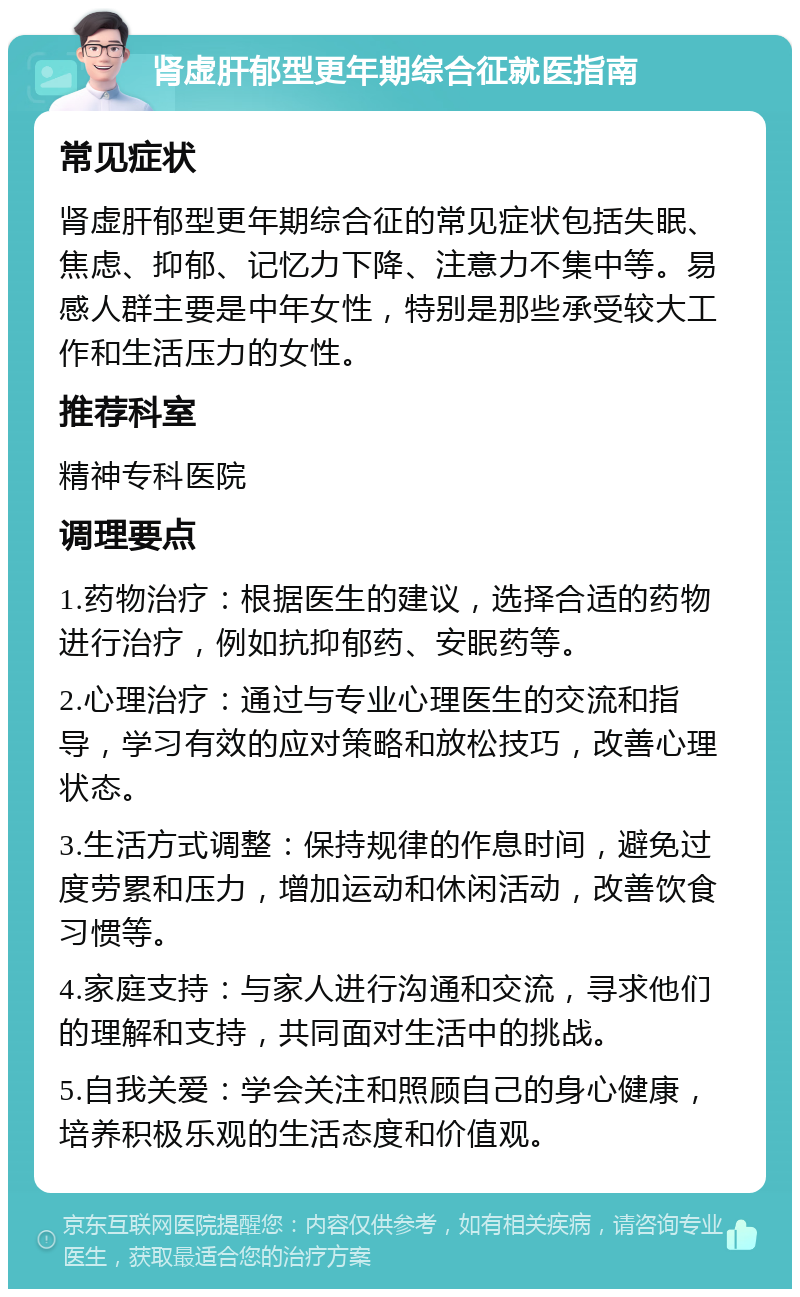 肾虚肝郁型更年期综合征就医指南 常见症状 肾虚肝郁型更年期综合征的常见症状包括失眠、焦虑、抑郁、记忆力下降、注意力不集中等。易感人群主要是中年女性，特别是那些承受较大工作和生活压力的女性。 推荐科室 精神专科医院 调理要点 1.药物治疗：根据医生的建议，选择合适的药物进行治疗，例如抗抑郁药、安眠药等。 2.心理治疗：通过与专业心理医生的交流和指导，学习有效的应对策略和放松技巧，改善心理状态。 3.生活方式调整：保持规律的作息时间，避免过度劳累和压力，增加运动和休闲活动，改善饮食习惯等。 4.家庭支持：与家人进行沟通和交流，寻求他们的理解和支持，共同面对生活中的挑战。 5.自我关爱：学会关注和照顾自己的身心健康，培养积极乐观的生活态度和价值观。