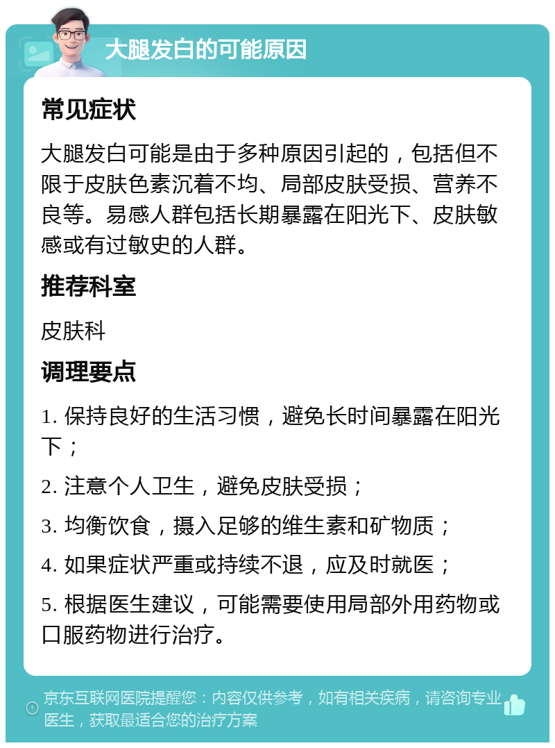 大腿发白的可能原因 常见症状 大腿发白可能是由于多种原因引起的，包括但不限于皮肤色素沉着不均、局部皮肤受损、营养不良等。易感人群包括长期暴露在阳光下、皮肤敏感或有过敏史的人群。 推荐科室 皮肤科 调理要点 1. 保持良好的生活习惯，避免长时间暴露在阳光下； 2. 注意个人卫生，避免皮肤受损； 3. 均衡饮食，摄入足够的维生素和矿物质； 4. 如果症状严重或持续不退，应及时就医； 5. 根据医生建议，可能需要使用局部外用药物或口服药物进行治疗。