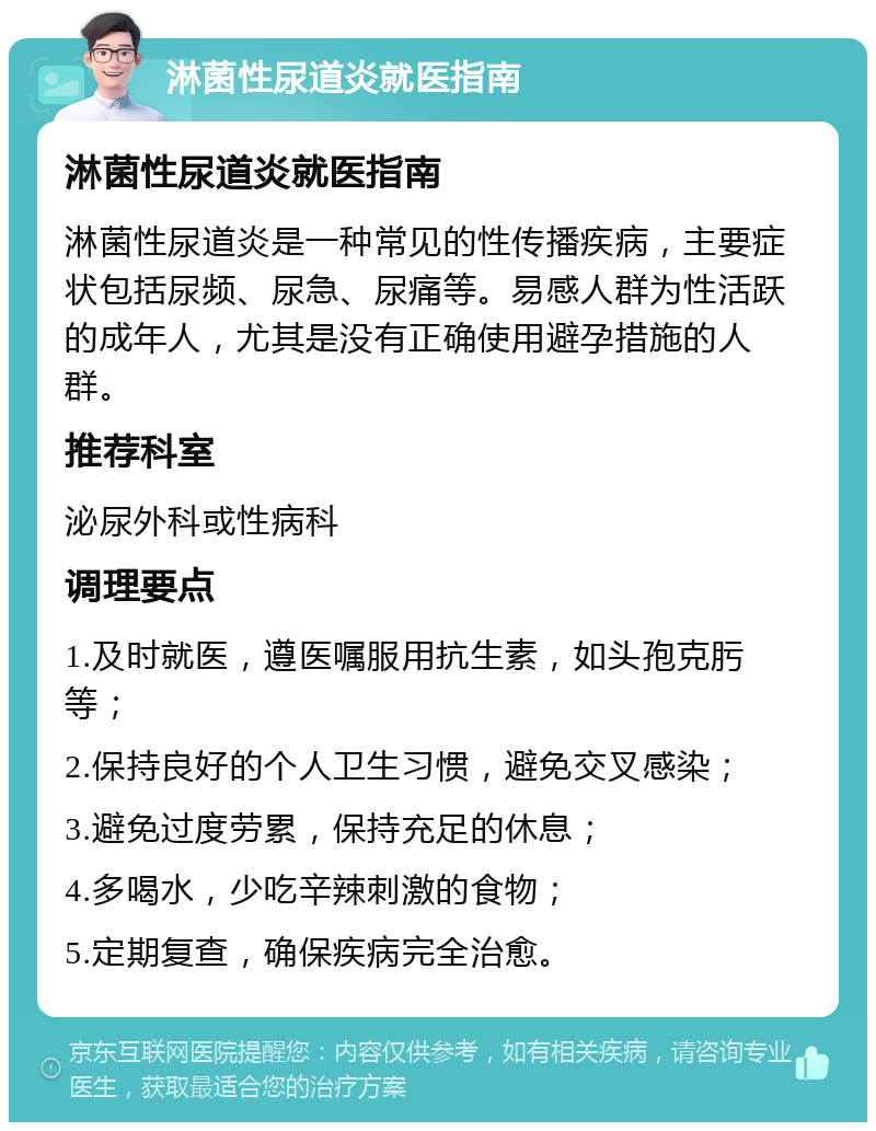 淋菌性尿道炎就医指南 淋菌性尿道炎就医指南 淋菌性尿道炎是一种常见的性传播疾病，主要症状包括尿频、尿急、尿痛等。易感人群为性活跃的成年人，尤其是没有正确使用避孕措施的人群。 推荐科室 泌尿外科或性病科 调理要点 1.及时就医，遵医嘱服用抗生素，如头孢克肟等； 2.保持良好的个人卫生习惯，避免交叉感染； 3.避免过度劳累，保持充足的休息； 4.多喝水，少吃辛辣刺激的食物； 5.定期复查，确保疾病完全治愈。