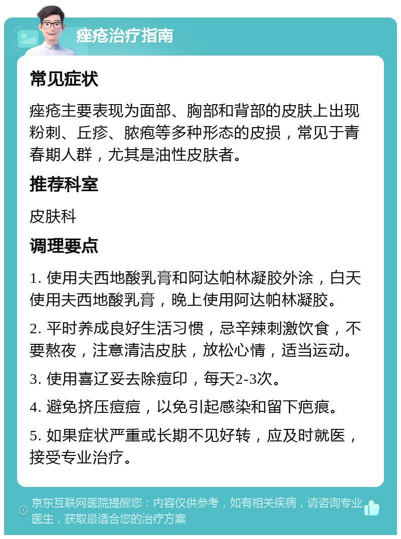 痤疮治疗指南 常见症状 痤疮主要表现为面部、胸部和背部的皮肤上出现粉刺、丘疹、脓疱等多种形态的皮损，常见于青春期人群，尤其是油性皮肤者。 推荐科室 皮肤科 调理要点 1. 使用夫西地酸乳膏和阿达帕林凝胶外涂，白天使用夫西地酸乳膏，晚上使用阿达帕林凝胶。 2. 平时养成良好生活习惯，忌辛辣刺激饮食，不要熬夜，注意清洁皮肤，放松心情，适当运动。 3. 使用喜辽妥去除痘印，每天2-3次。 4. 避免挤压痘痘，以免引起感染和留下疤痕。 5. 如果症状严重或长期不见好转，应及时就医，接受专业治疗。